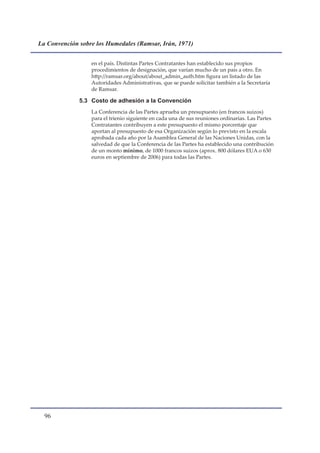 La Convención sobre los Humedales (Ramsar, Irán, 1971)


                  en el país. Distintas Partes Contratantes han establecido sus propios
                  procedimientos de designación, que varían mucho de un país a otro. En
                  http://ramsar.org/about/about_admin_auth.htm figura un listado de las
                  Autoridades Administrativas, que se puede solicitar también a la Secretaría
                  de Ramsar.

              5.3 Costo de adhesión a la Convención
                  La Conferencia de las Partes aprueba un presupuesto (en francos suizos)
                  para el trienio siguiente en cada una de sus reuniones ordinarias. Las Partes
                  Contratantes contribuyen a este presupuesto el mismo porcentaje que
                  aportan al presupuesto de esa Organización según lo previsto en la escala
                  aprobada cada año por la Asamblea General de las Naciones Unidas, con la
                  salvedad de que la Conferencia de las Partes ha establecido una contribución
                  de un monto mínimo, de 1000 francos suizos (aprox. 800 dólares EUA o 630
                  euros en septiembre de 2006) para todas las Partes.




  
 