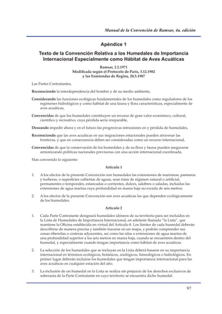Manual de la Convención de Ramsar, 4a. edición


                                           Apéndice 1
     Texto	de	la	Convención	Relativa	a	los	Humedales	de	Importancia	
       Internacional	Especialmente	como	Hábitat	de	Aves	Acuáticas
                                          Ramsar, 2.2.1971
                           Modificada según el Protocolo de París, 3.12.1982
                                y las Enmiendas de Regina, 28.5.1987

Las Partes Contratantes,

Reconociendo la interdependencia del hombre y de su medio ambiente,

Considerando las funciones ecológicas fundamentales de los humedales como reguladores de los
    regímenes hidrológicos y como hábitat de una fauna y flora características, especialmente de
    aves acuáticas,

Convencidas de que los humedales constituyen un recurso de gran valor económico, cultural,
    científico y recreativo, cuya pérdida sería irreparable,

Deseando impedir ahora y en el futuro las progresivas intrusiones en y pérdida de humedales,

Reconociendo que las aves acuáticas en sus migraciones estacionales pueden atravesar las
    fronteras, y que en consecuencia deben ser consideradas como un recurso internacional,

Convencidas de que la conservación de los humedales y de su flora y fauna pueden asegurarse
    armonizando políticas nacionales previsoras con una acción internacional coordinada,

Han convenido lo siguiente:

                                              Artículo 1

1.   A los efectos de la presente Convención son humedales las extensiones de marismas, pantanos
     y turberas, o superficies cubiertas de aguas, sean éstas de régimen natural o artificial,
     permanentes o temporales, estancadas o corrientes, dulces, salobres o saladas, incluidas las
     extensiones de agua marina cuya profundidad en marea baja no exceda de seis metros.

2.   A los efectos de la presente Convención son aves acuáticas las que dependen ecológicamente
     de los humedales.

                                              Artículo 2

1.   Cada Parte Contratante designará humedales idóneos de su territorio para ser incluidos en
     la Lista de Humedales de Importancia Internacional, en adelante llamada “la Lista”, que
     mantiene la Oficina establecida en virtud del Artículo 8. Los límites de cada humedal deberán
     describirse de manera precisa y también trazarse en un mapa, y podrán comprender sus
     zonas ribereñas o costeras adyacentes, así como las islas o extensiones de agua marina de
     una profundidad superior a los seis metros en marea baja, cuando se encuentren dentro del
     humedal, y especialmente cuando tengan importancia como hábitat de aves acuáticas.

2.   La selección de los humedales que se incluyan en la Lista deberá basarse en su importancia
     internacional en términos ecológicos, botánicos, zoológicos, limnológicos o hidrológicos. En
     primer lugar deberán incluirse los humedales que tengan importancia internacional para las
     aves acuáticas en cualquier estación del año.

3.   La inclusión de un humedal en la Lista se realiza sin prejuicio de los derechos exclusivos de
     soberanía de la Parte Contratante en cuyo territorio se encuentra dicho humedal.


                                                                                               
 