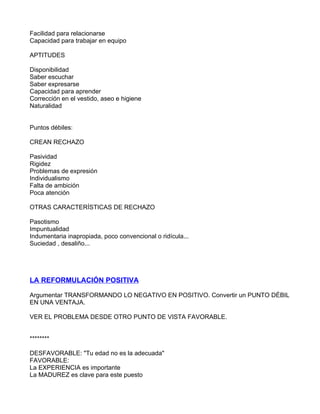 Facilidad para relacionarse
Capacidad para trabajar en equipo

APTITUDES

Disponibilidad
Saber escuchar
Saber expresarse
Capacidad para aprender
Corrección en el vestido, aseo e higiene
Naturalidad


Puntos débiles:

CREAN RECHAZO

Pasividad
Rigidez
Problemas de expresión
Individualismo
Falta de ambición
Poca atención

OTRAS CARACTERÍSTICAS DE RECHAZO

Pasotismo
Impuntualidad
Indumentaria inapropiada, poco convencional o ridícula...
Suciedad , desaliño...




LA REFORMULACIÓN POSITIVA

Argumentar TRANSFORMANDO LO NEGATIVO EN POSITIVO. Convertir un PUNTO DÉBIL
EN UNA VENTAJA.

VER EL PROBLEMA DESDE OTRO PUNTO DE VISTA FAVORABLE.


********

DESFAVORABLE: "Tu edad no es la adecuada"
FAVORABLE:
La EXPERIENCIA es importante
La MADUREZ es clave para este puesto
 