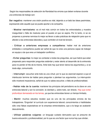 Según los responsables de selección de Randstad los errores que deben evitarse durante
una entrevista de trabajo son:

Ser negativo: mantener una visión positiva es vital, dejando a un lado las ideas pesimistas,
expresando sólo aquello que se puede aportar a la compañía.

   - Mostrar nerviosismo: es el mal más común en todos los entrevistados y muestra
   inseguridad o falta de madurez para el puesto al que se aspira. Por lo tanto, si se es
   propenso a ponerse nervioso lo mejor es llevar a cabo prácticas de relajación para que no
   afecten a las entrevistas laborales y que controlen el nivel de tensión.

   - Criticar a anteriores empresas o compañeros: hablar mal de anteriores
   entidades o compañeros puede ser señal de que no eres una persona capaz de trabajar
   en equipo o de que eres un trabajador conflictivo.

   - Evitar preguntas: lo mejor es contestar a todas las preguntas, así que habrá que estar
   preparado para responder preguntas estándar y estar atento al desarrollo de la entrevista
   para no perder el hilo de la misma. Ante todo hay que tener claros los argumentos y, si se
   duda algo, comunicarlo.

   - Interrumpir: escuchar ante todo es una virtud, por lo que es esencial esperar a que el
   interlocutor termine de hablar para preguntar o plantear tus argumentos. La interrupción
   sólo mostrará impaciencia, señal de que no sabes escuchar, o falta de profesionalidad.

   - Hablar más de la cuenta: mantener los principios del periodismo es la clave en una
   entrevista laboral y son la concisión, la claridad y, sobre todo, ser directo. Hay que evitar
   profundizar demasiado en los temas, ya que las entrevistas tienen un tiempo limitado.

   - Mentir: muchos estudios revelan que es uno de los principales errores de los
   trabajadores. 'Engordar' el currículo con experiencia laboral, conocimientos o habilidades
   sólo crea falsas expectativas en la empresa entrevistadora, que a la larga se acabarán
   descubriendo.

   - Utilizar palabras vulgares: un lenguaje cuidado demuestra que se presume de
   buena educación y profesionalidad, por lo que es una factor que nunca hay que olvidar.
 