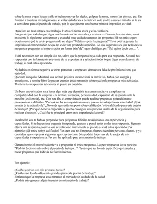 sobre la mesa o que hayas traído o incluso mover los dedos, golpear la mesa, mover las piernas, etc. En
función a nuestras investigaciones, el entrevistador va a decidir en sólo cuatro a nueve minutos si te va
a considerar para el puesto de trabajo, por lo que generar una buena primera impresión es vital.

Demostrá un real interés en el trabajo. Hablá en forma clara y con confianza.
Asegurate que todo lo que digas esté basado en hecho reales y es sincero. Durante la entrevista, tomá
en cuenta lo siguiente: concentrate y escuchá muy cuidadosamente las preguntas. Si no estás seguro
exactamente qué te están preguntando no digas "Podrías repetir la pregunta?" Esto podría generar la
impresión al entrevistador de que no estuviste prestando atención. Lo que sugerimos es que refrasees la
pregunta y preguntes al entrevistador en forma (sin "de") que clarifque, pe: "Ud. quiso decir que.... ".

Evitá responder con un simple sí o no, salvo que la pregunta haya sido para esa respuesta. Sostené tus
respuestas con información relevante de tu experiencia y relacioná todo lo que digas con el puesto de
trabajo al cual estás aplicando:

No hables en forma negativa de otras personas o empresas: demuestra falta de profesionalismo y/o
seriedad.
Quedate tranquilo. Mantené una actitud positiva durante toda la entrevista, hablá con energía y
entusiasmo, y sentite libre de pausar cuando estás pensando sobre cuál es la respuesta más adecuada.
Mantené tus respuestas relevantes al punto en cuestión.

Un buen entrevistador va a hacer algo más que descubrir tu competencia: va a explorar tu
compatibilidad con la empresa - tu actitud, creencias, personalidad, capacidad de respuesta ante la
presión (resiliencia), etc. Con este fin, el entrevistador puede realizar preguntas potencialmente
provocativas o difíciles. "Por qué no ha conseguido un nuevo puesto de trabajo hasta esta fecha? ¿Qué
pensás de tu actual jefe? ¿No creés que estás un poco sobre-calificado / sub-calificado para este puesto
de trabajo? ¿Por qué debería emplearte si puedo conseguir una persona dentro de la organización para
realizar el trabajo? ¿Cuál fue tu principal error en tu experiencia laboral?

Idealmente vos te habías preparado para preguntas difíciles relacionadas a tu experiencia y
capacidades. Si te hacen una pregunta inesperada, pausate y pensá antes de dar una respuesta. Siempre
ofrecé una respuesta positiva que se relacione nuevamente al puesto al cual estás aplicando. Por
ejemplo: ¿Si estoy sobre-calificado? Yo creo que no. Empresas fuertes necesitan personas fuertes, y yo
considero que empresas vigorosas que crecen como ésta podrán hacer uso de lo mejor de mis
capacidades y experiencia. Por eso he aplicado para este puesto de trabajo.

Generalmente el entrevistador te va a preguntar si tenés preguntas. La peor respuesta de tu parte es:
"Podrías decirme más sobre el puesto de trabajo...?" Tenés que ser lo más específico que puedas y
hacer preguntas que todavía no fueron hechas.


Por ejemplo:

¿Cuáles podrían ser mis primeras tareas?
¿Cuáles son los desafíos más grandes para este puesto de trabajo?
Entiendo que la empresa está entrando al mercado de cuidado de la salud.
¿Podría esto generar algún impacto en mi puesto de trabajo?
 