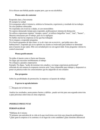 Si te ofrecen una bebida puedes aceptar pero, que no sea alcohólica

       Piensa antes de contestar

Responde clara y brevemente
Di siempre la verdad
Si te preguntan sobre ti mismo/a, enfatiza tu formación, experiencia y resultado de tus trabajos
No uses palabras rebuscadas
No respondas con evasivas o dudas, ni con monosílabos
No esperes demasiado tiempo para responder, podría parecer síntoma de distracción
No utilices expresiones tajantes "siempre, nunca", ni utilices latiguillos "osea", "este", "bueno"...
Muestra entusiasmo por el trabajo, pero no lo supliques
No hables mal de las empresas en las que has trabajado
No te niegues a responder preguntas
Si te hacen preguntas de tipo cómo: si va de viaje con su novio/a ¿ qué piden una o dos
habitaciones?; responde que en tu opinión ese asunto es irrelevante para deducir tu idoneidad
para el puesto al que optas. Dilo con seriedad pero no con agresividad. Estas preguntas valoran tu
control emocional

       Piensa positivamente

No pidas el puesto como si fuera una limosna
No digas que necesitas terriblemente el trabajo
No critiques a pasados empresarios
Ejemplo: No digas, "acabo de terminar mis estudios y no tengo experiencia profesional"
enfocado de otra manera la respuesta correcta sería "estoy disponible para trabajar y dispuesto/a a
poner en práctica todos los conocimientos que he adquirido en mis estudios

       Haz preguntas

Sobre las posibilidades de promoción, la empresa o el puesto de trabajo

       Expresa tu agradecimiento

   Después de la Entrevista

Analiza los resultados, anota puntos fuertes y débiles...puede servirte para una segunda entrevista
o para próximas entrevistas en otras empresas.



POSIBLES PREGUNTAS

PERSONALIDAD

*Háblame de ti mismo
*Cuéntame una anécdota de tu vida en la que resolvieras con éxito una situación problemática
*¿Qué gana la empresa si te contrata a ti en lugar de a otro candidato?¿Qué elemento diferencial
 