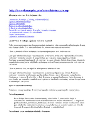 http://www.donempleo.com/entrevista-trabajo.asp
Afronta tu entrevista de trabajo con éxito

La entrevista de trabajo. ¿Qué es y cuál es su objetivo?
Tipos de entrevista de trabajo
Tipos de entrevistador
Antes de la entrevista de trabajo
El día de la entrevista de trabajo
Durante la entrevista de trabajo: desarrollo y consejos generales
Las preguntas más comunes del entrevistador
Prepara tus preguntas
Después de la entrevista de trabajo

La entrevista de trabajo. ¿Qué es y cuál es su objetivo?

Todos los recursos y pasos que hemos comentado hasta ahora están encaminados a la obtención de una
entrevista de trabajo. Es el punto culminante del proceso para conseguir un empleo.

Desde el punto de vista de la empresa, los objetivos principales de la entrevista son:

Conseguir información directa y auténtica sobre tu trayectoria profesional y personalidad. Necesitan
contrastar y completar los datos de un currículum que ya es apto para ese puesto de trabajo.
Averiguar la adecuación de tu perfil a la empresa y al puesto ofertado. Se trata de averiguar si tienes los
conocimientos, experiencia, habilidades, actitudes y motivación necesarios para encajar en la empresa
y el puesto.

Desde tu punto de vista, los objetivos principales de la entrevista son:

Conseguir información directa y auténtica sobre la empresa y el puesto que ofrecen. Necesitas
contrastar y completar la información que has podido obtener a través del anuncio u otras fuentes.
Continuar en el proceso de selección, es decir demostrar tu adecuación al puesto. Debes demostrar al
entrevistador que posees los conocimientos, experiencia, habilidades, actitudes y motivación que busca
la empresa para este puesto.

Tipos de entrevista de trabajo

Te damos a conocer a qué tipo de entrevista te puedes enfrentar y sus principales características.

Entrevista personal

       Es un diálogo directo entre el entrevistador y entrevistado. El entrevistador dirige la
       conversación e intenta entresacar la máxima información posible del candidato. Te preguntará
       por tu currículum, experiencias, habilidades, aficiones e intentará ponerte en situaciones reales
       para estudiar tus reacciones. En ocasiones puede haber más de un entrevistador, con el fin de
       tener más de un punto de vista a la hora de elegir el candidato final.

Entrevista de grupo o colectiva (dinámica de grupo)
 