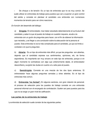 -      De choque o de tensión: Es un tipo de entrevista que no es muy común. Se
      suele utilizar en entrevistas de trabajo para puestos que van a suponer un gran control
      del estrés y consiste en plantear al candidato una entrevista con numerosos
      momentos de tensión para ver cómo reacciona.

   En función del desarrollo del diálogo:

       a)    Dirigida: El entrevistador, tras haber estudiado detenidamente el currículum del
       candidato y saber lo que el puesto de trabajo en cuestión requiere, acude a la
       entrevista con un guión de preguntas para hacer, con el fin de obtener la información
       que necesita, y así llegar a una conclusión sobre la adecuación de la persona al
       puesto. Esta entrevista no es la más complicada para el candidato, ya que se limita a
       contestar a lo que le preguntan.

       b)   Abierta: Es un tipo de entrevista más difícil, ya que las preguntas son abiertas,
       dejando que el candidato exprese sus sentimientos, opiniones, etc, de forma
       espontánea. Es importante ser muy sincero en este tipo de entrevista, porque si en
       algún momento te contradices con algo que anteriormente dijiste, el entrevistador
       desconfiará y surgirán las dudas en cuanto a tu valía para el puesto.

       c)    Semidirigida: Consiste en una mezcla de los dos tipos anteriores. El
       entrevistador hace algunas preguntas cerradas y otras abiertas. Es el tipo de
       entrevista más común.

       d)   Entrevista “no formal”: En algunos sectores, con gran rotación de personal,
       el proceso de selección para los puestos de trabajo consiste en una entrevista
       personal informal con el encargado de contratación. Suelen ser para puestos para los
       que no se exige un gran nivel de calificación.

   Las partes de la entrevista de trabajo

La entrevista de selección suele constar de las siguientes partes:
 