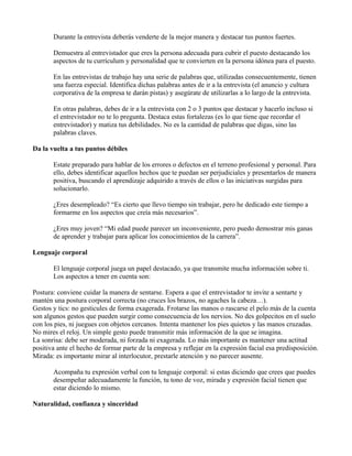 Durante la entrevista deberás venderte de la mejor manera y destacar tus puntos fuertes.

       Demuestra al entrevistador que eres la persona adecuada para cubrir el puesto destacando los
       aspectos de tu currículum y personalidad que te convierten en la persona idónea para el puesto.

       En las entrevistas de trabajo hay una serie de palabras que, utilizadas consecuentemente, tienen
       una fuerza especial. Identifica dichas palabras antes de ir a la entrevista (el anuncio y cultura
       corporativa de la empresa te darán pistas) y asegúrate de utilizarlas a lo largo de la entrevista.

       En otras palabras, debes de ir a la entrevista con 2 o 3 puntos que destacar y hacerlo incluso si
       el entrevistador no te lo pregunta. Destaca estas fortalezas (es lo que tiene que recordar el
       entrevistador) y matiza tus debilidades. No es la cantidad de palabras que digas, sino las
       palabras claves.

Da la vuelta a tus puntos débiles

       Estate preparado para hablar de los errores o defectos en el terreno profesional y personal. Para
       ello, debes identificar aquellos hechos que te puedan ser perjudiciales y presentarlos de manera
       positiva, buscando el aprendizaje adquirido a través de ellos o las iniciativas surgidas para
       solucionarlo.

       ¿Eres desempleado? “Es cierto que llevo tiempo sin trabajar, pero he dedicado este tiempo a
       formarme en los aspectos que creía más necesarios”.

       ¿Eres muy joven? “Mi edad puede parecer un inconveniente, pero puedo demostrar mis ganas
       de aprender y trabajar para aplicar los conocimientos de la carrera”.

Lenguaje corporal

       El lenguaje corporal juega un papel destacado, ya que transmite mucha información sobre ti.
       Los aspectos a tener en cuenta son:

Postura: conviene cuidar la manera de sentarse. Espera a que el entrevistador te invite a sentarte y
mantén una postura corporal correcta (no cruces los brazos, no agaches la cabeza…).
Gestos y tics: no gesticules de forma exagerada. Frotarse las manos o rascarse el pelo más de la cuenta
son algunos gestos que pueden surgir como consecuencia de los nervios. No des golpecitos en el suelo
con los pies, ni juegues con objetos cercanos. Intenta mantener los pies quietos y las manos cruzadas.
No mires el reloj. Un simple gesto puede transmitir más información de la que se imagina.
La sonrisa: debe ser moderada, ni forzada ni exagerada. Lo más importante es mantener una actitud
positiva ante el hecho de formar parte de la empresa y reflejar en la expresión facial esa predisposición.
Mirada: es importante mirar al interlocutor, prestarle atención y no parecer ausente.

       Acompaña tu expresión verbal con tu lenguaje corporal: si estas diciendo que crees que puedes
       desempeñar adecuadamente la función, tu tono de voz, mirada y expresión facial tienen que
       estar diciendo lo mismo.

Naturalidad, confianza y sinceridad
 
