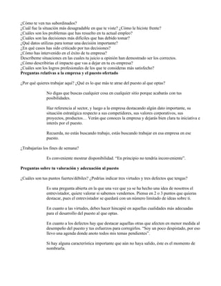 ¿Cómo te ven tus subordinados?
¿Cuál fue la situación más desagradable en que te viste? ¿Cómo le hiciste frente?
¿Cuáles son los problemas que has resuelto en tu actual empleo?
¿Cuáles son las decisiones más difíciles que has debido tomar?
¿Qué datos utilizas para tomar una decisión importante?
¿En qué casos has sido criticado por tus decisiones?
¿Cómo has intervenido en el éxito de tu empresa?
Descríbeme situaciones en las cuales tu juicio u opinión han demostrado ser los correctos.
¿Cómo describirías el impacto que vas a dejar en tu ex-empresa?
¿Cuáles son los logros profesionales de los que te consideras más satisfecho?
Preguntas relativas a la empresa y el puesto ofertado

¿Por qué quieres trabajar aquí? ¿Qué es lo que más te atrae del puesto al que optas?

               No digas que buscas cualquier cosa en cualquier sitio porque acabarás con tus
               posibilidades.

               Haz referencia al sector, y luego a la empresa destacando algún dato importante, su
               situación estratégica respecto a sus competidores, sus valores corporativos, sus
               proyectos, productos… Verán que conoces la empresa y dejarás bien clara tu iniciativa e
               interés por el puesto.

               Recuerda, no estás buscando trabajo, estás buscando trabajar en esa empresa en ese
               puesto.

¿Trabajarías los fines de semana?

               Es conveniente mostrar disponibilidad. “En principio no tendría inconveniente”.

Preguntas sobre tu valoración y adecuación al puesto

¿Cuáles son tus puntos fuertes/débiles? ¿Podrías indicar tres virtudes y tres defectos que tengas?

               Es una pregunta abierta en la que una vez que ya se ha hecho una idea de nosotros el
               entrevistador, quiere valorar si sabemos vendernos. Piensa en 2 o 3 puntos que quieras
               destacar, pues el entrevistador se quedará con un número limitado de ideas sobre ti.

               En cuanto a las virtudes, debes hacer hincapié en aquellas cualidades más adecuadas
               para el desarrollo del puesto al que optas.

               En cuanto a los defectos hay que destacar aquellas otras que afecten en menor medida al
               desempeño del puesto y tus esfuerzos para corregirlos. “Soy un poco despistado, por eso
               llevo una agenda donde anoto todos mis temas pendientes”.

               Si hay alguna característica importante que aún no haya salido, éste es el momento de
               nombrarla.
 
