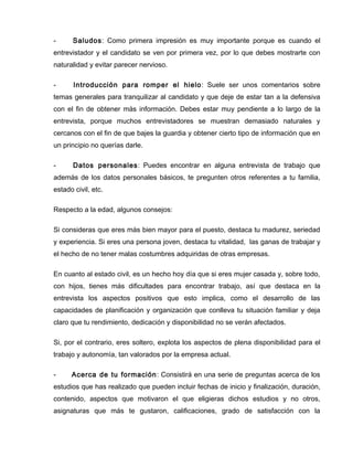 -      Saludos: Como primera impresión es muy importante porque es cuando el
entrevistador y el candidato se ven por primera vez, por lo que debes mostrarte con
naturalidad y evitar parecer nervioso.

-      Introducción para romper el hielo: Suele ser unos comentarios sobre
temas generales para tranquilizar al candidato y que deje de estar tan a la defensiva
con el fin de obtener más información. Debes estar muy pendiente a lo largo de la
entrevista, porque muchos entrevistadores se muestran demasiado naturales y
cercanos con el fin de que bajes la guardia y obtener cierto tipo de información que en
un principio no querías darle.

-      Datos personales: Puedes encontrar en alguna entrevista de trabajo que
además de los datos personales básicos, te pregunten otros referentes a tu familia,
estado civil, etc.

Respecto a la edad, algunos consejos:

Si consideras que eres más bien mayor para el puesto, destaca tu madurez, seriedad
y experiencia. Si eres una persona joven, destaca tu vitalidad, las ganas de trabajar y
el hecho de no tener malas costumbres adquiridas de otras empresas.

En cuanto al estado civil, es un hecho hoy día que si eres mujer casada y, sobre todo,
con hijos, tienes más dificultades para encontrar trabajo, así que destaca en la
entrevista los aspectos positivos que esto implica, como el desarrollo de las
capacidades de planificación y organización que conlleva tu situación familiar y deja
claro que tu rendimiento, dedicación y disponibilidad no se verán afectados.

Si, por el contrario, eres soltero, explota los aspectos de plena disponibilidad para el
trabajo y autonomía, tan valorados por la empresa actual.

-     Acerca de tu formación: Consistirá en una serie de preguntas acerca de los
estudios que has realizado que pueden incluir fechas de inicio y finalización, duración,
contenido, aspectos que motivaron el que eligieras dichos estudios y no otros,
asignaturas que más te gustaron, calificaciones, grado de satisfacción con la
 