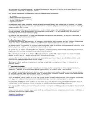 de relacionarse, la presentación personal y la capacidad para sustentar una opinión. A partir de estos rasgos se identifican los
candidatos que continuarán en el proceso”, aseguró

Para afrontar exitosamente estos encuentros colectivos, los especialistas recomiendan:

•   Ser honesto
•   Respetar los puntos de vista de otros
•   Ser concreto y claro en las respuestas
•   Dirigirse a todo el grupo
•   Controlar los nervios

En este sentido, María Isabel Salamanca, gerente de Gestión Humana en Arturo Calle, comentó que los aspirantes a un empleo
deben encontrar un punto intermedio en el cual no demuestren la intención de figurar constantemente, pero tampoco mantengan
una actitud pasiva todo el tiempo.

“Los candidatos necesitan expresar su propia opinión y no adherirse a lo que piense el resto del grupo, porque generalmente
algunas personas se limitan a responder que están de acuerdo con los demás. (…) A partir esas actitudes, el entrevistador
descubre quién tiene rasgos de liderazgo”, agregó.

En opinión de José Manuel Vecino, es posible que un aspirante concuerde con otras personas y, en ese caso, lo importante es
utilizar argumentos o razones para sustentarlo.

     Resalte en poco tiempo
Participar en un proceso de selección implica ser evaluado y comparado con otros candidatos. Bajo este contexto, una entrevista
grupal es la primera oportunidad para destacarse y perfilarse como la persona adecuada para el puesto vacante.

No obstante, debido al corto tiempo del encuentro, cada aspirante solo puede dar a conocer rasgos generales de sí mismo y, por lo
tanto, cualquier imprecisión se convierte en un error imposible de corregir.

De acuerdo con Luis Salazar, consultor en Recursos Humanos y experto en coaching (entrenamiento profesional), las entrevistas
grupales permiten identificar solo características superficiales del aspirante.

“Generalmente, el encargado de la selección se fija en los candidatos que tienen buena presentación o un alto dominio de la
palabra, porque no alcanza a conocer de forma integral a cada persona”, anotó.

Asimismo, Ana María Hernández de e-hunters comentó que en estos casos hasta el aspecto general de los candidatos puede
utilizarse como una variable para reclutar recurso humano.

“Existe gente brillante que tiene una presentación pésima y, aunque no se crea, eso también influye en la elección de un
aspirante”, explicó.

    ¿Solo o acompañado?
En términos generales, las entrevistas de trabajo buscan identificar, evaluar y profundizar en ciertos aspectos individuales,
académicos y laborales. Sin embargo existen algunas diferencias entre un encuentro grupal y uno individual.

Para Ana María Hernández de e-hunters, la diferencia básica es que la entrevista colectiva brinda conocimiento general de todos
los aspirantes, mientras que la personal permite entrar en detalles porque hay tiempo suficiente. Por esta razón es frecuente que
los candidatos más opcionados sean llamados a un segundo encuentro.

Según la Gerente de Gestión Humana en Arturo Calle “cuando se hace una entrevista individual se busca corroborar lo observado
en la grupal para ver si realmente la persona tiene las habilidades que mostró para relacionarse con los demás”.

En este sentido, José Manuel Vecino opinó que los encuentros con un solo candidato sirven para ahondar en aspectos claves en
materia laboral como la experiencia en otras compañías, las expectativas profesionales y los logros obtenidos.

“Las de grupo están orientadas a conocer cómo es el desarrollo y desempeño social del aspirante cuando está con otras personas”,
concluyó.

Tenga en cuenta que una entrevista grupal puede abrirle las puertas para demostrar sus aptitudes, conocimientos o habilidades en
un posterior encuentro con el seleccionador.

Redacción elempleo.com
contenido@elempleo.com
 