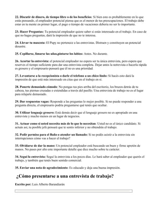 22. Discutir de dinero, de tiempo libre o de los beneficios: Si bien esto es probablemente en lo que
estás pensando, el empleador potencial piensa que es el menor de tus preocupaciones. El trabajo debe
estar en tu mente en primer lugar, el pago o tiempo de vacaciones deberia no ser lo importante.

23. Hacer Preguntas: Tu potencial empleador quiere saber si estás interesado en el trabajo. En caso de
que no hagas preguntas, dará la impresión de que no te interesa.

24. Llevar tu mascota: El Pupy no pertenece a las entrevistas. Distraen y constituyen un potencial
desastre.

25. Cepillarse, limarse las uñas,pintarse los labios: Antes. No durante.

26. Acortar la entrevista: el potencial empleador no espera ser tu única entrevista, pero espera que
reserves el tiempo suficiente para dar una entrevista completa. Dejar antes la netrevista o hacerla rápida
es grosero y el empresario pensará que él no es una prioridad.

27. Levantarse a la recepcionista o darle el telefono a un chico lindo: Si hacés esto dará la
impresión de que está más interesado en citas que en el trabajo en sí.

28. Ponerte demasiado cómodo: No pongas tus pies arriba del escritorio, los brazos detrás de tu
cabeza, tus piernas cruzadas o extendidas a través del pasillo. Una entrevista de trabajo no es el lugar
para relajarte demasiado.

29. Dar respuestas vagas: Responde a las preguntas lo mejor posible. Si no puede responder a una
pregunta directa, el empresario podría preguntarse qué tenés que ocultar.

30. Utilizar lenguaje grosero: Está demás decir que el lenguaje grosero no es apropiado en una
entrevista y mucho menos en un lugar de negocios.

31. Actuar como si usted necesita más de lo que lo necesitan: Usted no es el único candidato. Si
actuás asi, tu posible jefe pensará que te sentis inferior y no obtendrás el trabajo.

32. Pedir permiso para el Baño o atender un llamado: Si no podés asistir a la entrevista sin
interrupciones cómo vas a hacer el trabajo?

33. Olvidarse de dar la mano: Un potencial empleador está buscando un buen y firme apretón de
manos. No pases por alto este importante detalle que dice mucho sobre tu carácter.

34. Seguí la entrevista: Seguí la entrevista a los pocos días. Le hará saber al empleador que querés el
trabajo, y también que tenés buen sentido comercial.

35. Enviar una nota de agradecimiento: Es educado y deja una buena impresión.

¿Cómo presentarse a una entrevista de trabajo?
Escrito por: Luis Alberto Barandiarán
 