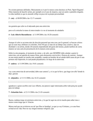 No existen patrones definidos. Básicamente es ir por lo menos como decímos en Perú, 'Sport Elegante'.
Otras maneras de hacerlo serían, por ejemplo en el caso de mujeres, usar un sastre o pantalón elegante.
La ídea también es que tu atuendo refleje un poco de tu propia personalidad.

3 - caty - el 08/09/2006 a las 12:17 comentó:



me gustaria que color es el adecuado para una entrevista

pero se le estrecha la mano al entrevistador si o no al momento de saludarlo

4 - Luis Alberto Barandiaran - el 11/09/2006 a las 10:20 comentó:



Aunque el color es un tema más de elección personal que otra cosa, por lo general, se buscan colores
que no sean muy chillones ni coloridos, SALVO que se trate de un trabajo muy creativo, tipo un
diseñador o un artista, donde obviamente dependiendo del gusto del mismo, puede tambien de cierta
manera ser una carta de presentación de la manera como piensa.

Sobre tu otra pregunta, al momento de entrar, y de salir, uno SIEMPRE debe saludar a quien lo
entrevista, con un apretón de manos firme, pues demuestra convicción y firmeza de caracter. Aunque
en una mujer puede ser mucho más aceptable, cuando un hombre da un saludo debil causa de por sí una
primera mal impresión, lo cual puede perjudicarte a lo largo de la entrevista.

5 - andrea - el 11/09/2006 a las 19:01 comentó:



voy a una entrevista de universidad, debo usar cartera?, y si es que la llevo, que hago con ella? donde la
dejo. gracias

6 - alejandra - el 11/11/2006 a las 16:22 comentó:



agradezco a quien escribio este Luis Alberto, me parecio super interesante,sobre todo porq me ayudo
para mi trabajo

7 - Sebastián Soto - el 21/11/2006 a las 21:03 comentó:



Bueno, mañana tengo mi preimera entrevista. y lo que lei aqui me sirvio mucho para saber mas o
menos como tengo que ir. Gracias.

Menos mal que me avirtieron eso de 'que Dios te bendiga', ya que yo soy Cristiano, y es una frase
avitual en mi vida. Pero no soy ningun maniaco religioso. jeje
 