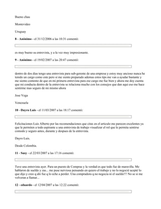 Bueno chau

Montevideo

Uruguay

8 - Anónimo - el 31/12/2006 a las 10:31 comentó:



es muy bueno su entrevista, y a la vez muy impresionante.

9 - Anónimo - el 19/02/2007 a las 20:47 comentó:



dentro de dos dias tengo una entrevista para sub-gerente de una empresa y estoy muy ancioso nunca he
tenido un cargo como este pero si me siento preparado ademas estos tips me van a ayudar bastante y
me siento contento de que en mi primera entrevista para ese cargo me fue bien y ahora me doy cuenta
que mi conducta dentro de la entrevista se relaciona mucho con los consejos que dan aqui eso me hace
sentirme mas seguro de mi mismo ahora

Jose Vega

Venezuela

10 - Dayro Luis - el 11/03/2007 a las 18:17 comentó:



Felicitaciones Luis Alberto por las recomendaciones que citas en el articulo me parecen excelentes ya
que le permiten a todo aspirante a una entrevista de trabajo visualizar el rol que le permita sentirse
comodo y seguro antes, durante y despues de la entrevista.

Dayro Luis.

Desde Colombia.

11 - Susy - el 22/03/2007 a las 17:16 comentó:



Tuve una entrevista ayer. Para un puesto de Compras y la verdad es que todo fue de maravilla. Me
hablaron de sueldo y zas... me puse nerviosa pensando en quiero el trabajo y no lo negocié acepté lo
que dijo y creo q ahi fue q lo eche a perder. Una compradora q no negocia ni el sueldo!!! No se si me
volveran a llamar...

12 - eduardo - el 12/04/2007 a las 12:22 comentó:
 