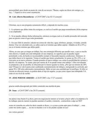 personalidad, pero desde un punto de vista de un tercero: "Bueno, según me dicen mis amigos, yo
soy...". Espero te sirva como orientación.

18 - Luis Alberto Barandiaran - el 25/07/2007 a las 02:13 comentó:



Christian, esa es una pregunta sumamente difícil, y depende de muchas cosas.

1 - Lo primero que debes tratar de averiguar, es cual es el sueldo que paga normalmente dicha empresa
a sus empleados.

2 - Si no puedes obtener dicha información, entonces averigua cual es el sueldo promedio del mercado
para un puesto como el que estás postulando.

3 - En caso falle lo anterior, calcula tus costos de vida (luz, agua, telefonos, pasajes, vivienda, comida
diaria). Una vez calculado esto, ya sabes cual es el mínimo que debes aspirar. Añádele un 20 a 25% y
ese es el monto mínimo que debes pedir.

Ahora, en caso que ya tengas un trabajo, hay una estrategia diferente que puedes usar, y que es mucho
más efectiva. Cuando uno está trabajando en una empresa, no significa que no puedas seguir
postulando a otra, de hecho es recomendable siempre ir buscando mejores condiciones. Entonces, lo
que debes hacer es lo siguiente. Tomas el sueldo que tienes actualmente, le sumas un 20 a 25%, y se
convierte en tu nuevo mínimo. Cuando postules al nuevo trabajo vas a tener la posibilidad de cerrarte y
decirle a la empresa, "lo siento, pero por menos de X no puedo tomar este trabajo". Ellos reevaluarán
su propuesta y de ser posible, te ofrecerán por lo menos igualar tu oferta. ¿Por qué un mínimo de 20%
más? Porque no vale la pena estar cambiando constantemente de trabajos, malogrando tu currículo, por
ganar 50 o 100 soles adicionales mensualmente. Debe ser por una cantidad que lo justifique. Si ellos se
cierran en ofrecerte menos, tu podrás darte el lujo de negarte, ya que como sigues aun trabajando YA
estás en ese nivel de sueldo.

19 - JOSE PORTOCARRERO - el 26/07/2007 a las 17:27 comentó:



gracias estaba desesperado por haber cometodo una metida de pata

20 - Isaac - el 26/07/2007 a las 20:53 comentó:



me parece muy bueno lo q dices, pero esa negociacion tamien se la tiene q hacer saber a la empresa a la
ke trabajas, para ke tamien te puedan aumntar el sueldo y retenerte.. contraoferta o algo asi NO?

weno mi consulta era sobre ke decir cuando te dicen, y x q crees q estas apto para el trabajo! ... osea
como me siento capaz, .... no me se muchas a ver si me puedes ayudar en eso!

nos vemos gracias!
 