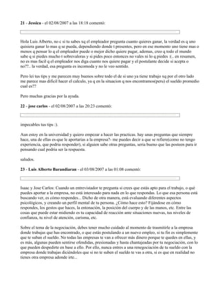 21 - Jessica - el 02/08/2007 a las 18:18 comentó:



Hola Luis Alberto, no c si tu sabes xq el empleador pregunta cuanto quieres ganar, la verdad es q uno
quisiera ganar lo mas q se pueda, dependiendo donde t presentes, pero en ese momento uno tiene mas o
menos q pensar lo q el empleador puede o mejor dicho quiere pagar, ademas, creo q todo el mundo
sabe q si piedes mucho t sobrevaloras y si pides poco entonces no vales ni lo q piedes :(.. en resumen,
no es mas facil q el empleador nos diga cuanto nos quiere pagar y el postulante decide si acepta o
no??.. la verdad, esa pregunta es incomoda y no le veo sentido.

Pero lei tus tips y me parecen muy buenos sobre todo el de si uno ya tiene trabajo xq por el otro lado
me parece mas dificil hacer el calculo, ya q en la situacion q nos encontramos(peru) el sueldo promedio
cual es??

Pero muchas gracias por la ayuda.

22 - jose carlos - el 02/08/2007 a las 20:23 comentó:



impecables tus tips :).

Aun estoy en la universidad y quiero empezar a hacer las practicas. hay unas preguntas que siempre
hace, una de ellas es-que le aportarias a la empresa?- me puedes decir a que se refiere(como no tengo
experiencia, que podria responder), si alguien sabe otras preguntas, seria bueno que las posteen para ir
pensando cual podria ser la respuesta.

saludos.

23 - Luis Alberto Barandiaran - el 03/08/2007 a las 01:08 comentó:



Isaac y Jose Carlos: Cuando un entrevistador te pregunta si crees que estás apto para el trabajo, o qué
puedes aportar a la empresa, no está interesado para nada en lo que respondas. Lo que esa persona está
buscando ver, es cómo respondes... Dicho de otra manera, está evaluando diferentes aspectos
psicológicos, y creando un perfil mental de tu persona. ¿Cómo hace esto? Fijándose en cómo
respondes, los gestos que haces, la entonación, la posición del cuerpo y de las manos, etc. Entre las
cosas que puede estar midiendo es tu capacidad de reacción ante situaciones nuevas, tus niveles de
confianza, tu nivel de atención, carisma, etc.

Sobre el tema de la negociación, debes tener mucho cuidado al momento de trasmitirle a la empresa
donde trabajas que has encontrado, o que estás postulando a un nuevo empleo, si tu fin es simplemente
que te suban el sueldo. No todas las empresas te van a ofrecer más dinero porque te quedes en ellas, y
es más, algunas pueden sentirse ofendidas, presionadas y hasta chantajeadas por tu negociación, con lo
que pueden despedirte en base a ello. Por ello, nunca entres a una renegociación de tu sueldo con la
empresa donde trabajas diciéndoles que si no te suben el sueldo te vas a otra, si es que en realidad no
tienes otra empresa adonde irte...
 