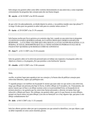 hola amigos me gustaria saber como debo vestirme dorrectamente en una entrevista y como responder
correctamente las preguntas tips consejos para dar una buena imagen

50 - anyela - el 26/10/2007 a las 09:50 comentó:



de que color iria adecuadamente, en donde dejaria la cartera, y me podirna mandar unos tips please!!!!
io tengo 16 años peor me gustaria ia saber todo para no cometer tantos errores !!!

51 - karin - el 29/10/2007 a las 21:39 comentó:



hola buenas noches por favor quisiera q m contestes algo luis: cuando en una entrevista te preguntan
CUANTO ES LO QUE QUIERES GANAR, O CUANTO CREES QUE DEBES GANAR Q SE
RESPONDE ... LA ULTIMA VEZ DIJE QUE ERA SEGUN LA EVALUACION REALIZADA A LA
PESONA, SI VES EL DESEMPEÑO QUE ELLA TIENE ENTONCES PODRAS EVALUAR SU
PAGO O NO? QUISIERA Q M DIJERAS COMO SE CONTESTA!

52 - Juan V - el 01/11/2007 a las 23:24 comentó:



hola me gustaria saber en la entrevista personal para un trabajo una respuesta a la pregunta sobre mis
objetivos a futuro-y a la pregunta ¿Por que postulas a esta Institución ?gracias

53 - claudia - el 02/11/2007 a las 15:06 comentó:



Hola;

escribo, en primer lugar para agradecer por sus consejos y la buena idea de publicar consejos para
entrevistas laborales, espero que publiquen más.

Y segundo porque a mi tambien me ha pasado lo mismo que juan cada vez que asisto a una entrevista,
tengo que dibujar una persona,otra bajo la lluvia, el arbol, dibujar en 8 recuadros, etc. Francamente, me
parece injusto que en base a un dibujo asuman como es tu personalidad.Estoy en busqueda de mi
primera practica y me gustaría que las entrevistas fueran personales y directas sin tantas fases que
selección y dibujos por hacer. Sin embargo, me gustaría saber ¿qué es lo que buscan en estos dibujos,
porqué nos hacen tantos test para dibujar, (con uno no basta),tal ves si hay algunos tips, qué pasa si uno
dibuja verdaderamente feo?

54 - delis - el 04/11/2007 a las 11:33 comentó:



hola luis alberto quisiera saber por que te preguntan con que animal te identificas, con que objeto y que
se deber responder en estos cason munchas gracias.
 