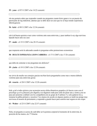 55 - yana - el 07/11/2007 a las 14:22 comentó:



ola me gustaria saber que responder cuando me pregunten cuanto kiero ganar si es un puesto de
parcticante de ing industrial, ademas que se debe decir en caso que no se haya tenido experiencia
laboral,gracias

56 - keisi - el 09/11/2007 a las 12:34 comentó:



ola k tal bueno quisiera svaer como vestirme ante suna entrevista, y pues tanbien k soy algo nerviosa
kpuedo hacer ante ese caso

57 - made - el 15/11/2007 a las 20:19 comentó:



que respuesta seria la adecuada cuando te preguntan sobre pretenciones economicas

58 - DULCE ESPERANZA LEON CABRERA - el 17/11/2007 a las 17:26 comentó:



que debo de contestar si me preguntan mis defectos?

59 - yisela - el 19/11/2007 a las 12:58 comentó:



me sirvio de mucho sus consejos gracias ma bien keria preguntarles como mas o menos deberia
vestirme para una entrevista grcias

60 - rosario - el 20/11/2007 a las 12:20 comentó:



hola ,q tal a todos qisiera q me aconsejen acerca delas dinamicas grupales q le hacen a uno con el
psicologo q es lo q buscan q les digamo,o no digamois nada pues acbo de pasar una y siento q me no
pase por ponerme a debatir con los compalñeros de un grupo de 8 salimos 5 y solo qedaron los q
tomaran la palbra primero y nosotros 5 no etamos de acurdo en algunos puntos yo tamb me pongo muy
nervisosa al moneto de presentarm y responder q puedo hacer para sentrim mas segura en mis respst

61 - Walter - el 23/11/2007 a las 22:57 comentó:



Hola, mi pregunta es acerca de cuál debe ser la postura corporal al momento de la entrevista, la
posición de las manos, etc.?? Gracias
 