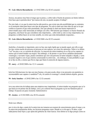 91 - Luis Alberto Barandiarán - el 19/02/2008 a las 02:43 comentó:



Jessica, me parece muy bien el rango que te pones, y sobre todo el hecho de ponerse un límite inferior.
Esto hace que te permita decir "por menos de esto, no puedo aceptar el trabajo".

Por otro lado, si ves que la entrevista ha sido positiva, que existe una alta posibilidad que te contraten,
es el momento ideal para hacer este tipo de preguntas. No solo te dará una clara idea de qué es lo que
conlleva el puesto al que estás postulando, sino que además le dará una buena impresión al
entrevistador pues estás interesada en trabajar con ellos. Obviamente que tampoco es bueno llenarlo de
preguntas, sino hacer las que consideres más importantes... sobre todo (y esto es muy importante), las
preguntas se deben hacer en un tono amable, no cómo que estás demandando respuestas...

92 - Luis Alberto Barandiarán - el 19/02/2008 a las 02:52 comentó:



Jackeline, el atuendo es importante, pero no hay una regla rígida que se pueda seguir, por ello es que
los tips varían mucho de persona en persona en este aspecto, así como las opiniones. Sobre si se deben
"ver" los pies o no, es cuestión de elección. La mayoría de entrevistadores no se fija en los zapatos (a
menos que el entrevistador sea mujer). Sin embargo, si de pronto ve que llevas sandalias demasiado
veraniegas, o un tanto viejas, puede considerar que eres una persona un tanto relajada o dejada, y sería
un punto negativo con el que estarías comenzando tu entrevista... sin embargo, lo más probable es que
ni se fije en ello, a menos que lleves algo que llame la atención de alguna manera...

93 - mery - el 20/02/2008 a las 12:11 comentó:



hola luis felicitaciones los tips son muy buenas y de gran ayuda, dime si me presento con pantalon es
recomendable usar zapatos o sandalias?? ah y la cartera lo sostengo? o donde deberia dejarla. gracias

94 - betty Sanchez - el 20/02/2008 a las 12:32 comentó:



tuve una entrevista de trabajo para una empresa muy importante, el entrevistador me pregunto que es lo
que haria en mi primer dia de trabajo, creo q no conteste bien la pregunta xq no me llamaron para el
trabajo. El puesto era para Asistente Administrativo

95 - Jessica - el 21/02/2008 a las 20:54 comentó:



Hola Luis Alberto

por si sirve de algo, a parte de la entrevista me tomaron un examen de conocimientos para el cargo y en
la entrevista propiamente dicha, me hicieron preguntas como: Donde se ve de aquì a 10 años, a què
edad piensa tener hijos y que opina del gobierno de Alan Garcìa. Esto ùltimo te lo digo porque como en
 