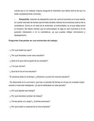 cuenta que si no realizas ninguna pregunta la impresión que darás será la de que no
       estás verdaderamente motivado.

       -     Despedida: Además de despedirte como tal, será el momento en el que sabrás
       en cuanto intervalo de tiempo aproximado tendrás noticias de la empresa acerca de tu
       candidatura. Como en el resto de la entrevista, el entrevistador es el que debe tomar
       la iniciativa. No debes intentar que el entrevistador te diga en ese momento si le ha
       parecido interesante o no tu candidatura, ya que puedes reflejar nerviosismo y
       desesperación.

Preguntas frecuentes en una entrevista de trabajo:




· ¿ Por qué estás hoy aquí?

· ¿ Por qué decidiste cursar esos estudios?

· ¿ Qué es lo que más te gustó de tus estudios?

· ¿ Y lo que menos?

· ¿ Qué tal te fue en los estudios?

· Si volvieras atrás en el tiempo, ¿Volverías a cursar los mismos estudios?

· He observado en tu currículum, que hay un periodo de tiempo en el que no cursaste ningún
estudio ni estuviste trabajando. ¿A qué te dedicabas en este periodo?

· ¿ Por qué dejaste ese trabajo?

· ¿ Por qué decidiste cambiar de trabajo?

· ¿ Tenías gente a tu cargo? ¿ Cuántas personas?

· ¿ Por qué acabó tu experiencia en esa empresa?
 