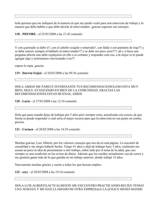 hola quisiera que me indiquen de la manera en que me puedo vestir para una entrevista de trabajo y la
manera que debo hablar o que debo decirle al entrevistador...gracias esperare sus consejos

118 - PHYORE - el 25/03/2008 a las 21:42 comentó:



Y con q peinado se debe ir?, con el cabello rcogido o amarrado?, con falda o con pantalon de traje?? y
se debe sonreir siempre al hablarle al entrevistador?? o se debe ser poco seria???, ah y si hace una
pregunta abierta uno debe explayarse en ella o se cortante y responder solo eso, a la mejor se le puede
agregar algo y terminamos conversando o no??

espero la rspta. gracias

119 - Darwin Feijoó - el 26/03/2008 a las 09:36 comentó:



HOLA AMIGO ME PARECE INTERESANTE TUS RECOMENDACIONES,ESO ESTA MUY
BIEN, SIGUE AVANZANDO EN BIEN DE LA COMUNIDAD. GRACIAS LAS
RECOMENDACIONES ESTAN BUENAS, ADIOS

120 - Lucia - el 27/03/2008 a las 12:10 comentó:



Hola que pasa cuando dejas de trabajar por 3 años pero siempre estoy actualizada con cursos, de que
forma se puede responder o cual seria el mejor recurso para que la entrevista no sea punto en contra,
gracias.

121 - Carmen - el 28/03/2008 a las 14:29 comentó:



Muchas gracias, Luis Alberto, por los valiosos consejos que nos da en esta página. Lo encontré de
casualidad y me alegra haberlo hecho. Tengo 41 años y dejé de trabajar hace 5 años, realmente me
asusta un poco la idea de presentarme a otro trabajo, sobre todo por el tema de la edad, que casi
siempre es una condición en los avisos de diario. Además que los sueldos actualmente son de correr y
me gustaría ganar más de lo que ganaba en mi trabajo anterior, donde trabajé 15 años.

Nuevamente muchas gracias y suerte a todos los que buscan empleo.

122 - sory - el 28/03/2008 a las 19:18 comentó:



HOLA LUIS ALBERTO,ACTUALMENTE ME ENCUENTRO PRACTICANDO RECIEN TENGO
UNA SEMANA Y ME HAN LLAMADO DE OTRA EMPRESA(A LA Q HACE MESES MANDE
 