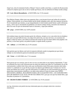 Jorge Luis, mira el comentario hecho a Manuel. Toma tu sueldo como base, y a partir de allí proyectate
a buscar la empresa que te de no solo el sueldo que buscas, sino un ambiente de trabajo acorde contigo.

139 - Luis Alberto Barandiarán - el 06/05/2008 a las 13:34 comentó:



Para Maritza Naupay, debes tener una respuesta clara y convincente de por qué saliste de tu anterior
trabajo. Efectivamente, no es bueno hablar mal de donde trabajabas antes, pero hay maneras de decirlo.
No te recomiendo que mientas, ya que tranquilamente el entrevistador puede llamar a pedir referencias
tuyas, y allí es que te encontrarás en problemas. Se sincera contigo misma, encuentra una manera de
decir las cosas sin que sea demasiado fuerte ni chocante, y sigue para adelante.

140 - jorge - el 06/05/2008 a las 16:09 comentó:



hola mañana tengo una entrevista para gestor de cobranza, siempre q voy a una entrevista me desplayo
bien, pero creo que hablo de mas y me salgo de la entrevista, soy muy nervioso y en ocasiones me
llegan a sudar las manos y por ultimo la postura del cuerpo lei que las manos deben estar pegadas a las
piernas y evitar hacer gestos, me podrias ayudar es urgente desde ya gracias

141 - Adilson - el 13/05/2008 a las 21:59 comentó:



hola quisiera que me dijeras cual seria la respuesta indicada cuando te preguntan por que deseas
trabajar en esta institucion gracias de antemano por la respuesta.

142 - Victor - el 14/05/2008 a las 17:16 comentó:



Hola gracias por sus consejos, pero la otra vez tuve un entrevidta en una empresa importatante. Y para
mi realmente fue nuevo que la persona que me entrevisto pidiera que todos los 5 postulantes de ese dia
esten presentes y pidiera entre otras cosas, que escribieramos temas libres para comentar entre todos,
eramos 5 y realmente no se que fin fue ese pero nos dijeron que hablemos por 5 minutos de 3 de los
temas que habian mos escrito y que ella selecionaria, la verdad que me senti incomodo por que era un
pùesto para conocimientos cientificos y no sabia como enfocar el tema los temas como NIÑEZ,
SITUACION LABORAL, REALMENTE HABLA DE CUALQUIER COSA , LES AGRADECERIA
QUE ME DIJERAN CUAL ES EL FIN DE ESA DIDACTICA, por que creo que fue donde falle y que
buscaban al juntarnos lo 5 postulantes.

143 - RILDO FLORES TORRES - el 14/05/2008 a las 19:38 comentó:



soy ing. electronico este portal esta muy interesante para mi q siempre entrevisto a tecnicos
electronicos
 