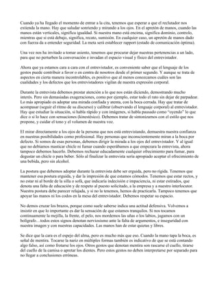 Cuando ya ha llegado el momento de entrar a la cita, tenemos que esperar a que el reclutador nos
extienda la mano. Hay que saludar sonriendo y mirando a los ojos. En el apretón de manos, cuando las
manos están verticales, significa igualdad. Si nuestra mano está encima, significa dominio, controlo,
mientras que si está debajo, significa, recato, sumisión. En cualquier caso, un apretón de manos dado
con fuerza da a entender seguridad. La meta será establecer rapport (estado de comunicación óptima).

Una vez nos ha invitado a tomar asiento, tenemos que procurar dejar nuestras pertenencias a un lado,
para que no perturben la conversación e invadan el espacio visual y físico del entrevistador.

Ahora que ya estamos cara a cara con el entrevistador, es conveniente saber que el lenguaje de los
gestos puede contribuir a favor o en contra de nosotros desde el primer segundo. Y aunque se trata de
aspectos en cierta manera incontrolables, es positivo que al menos conozcamos cuáles son las
cualidades y los defectos que los entrevistadores vigilan de nuestra expresión corporal.

Durante la entrevista debemos prestar atención a lo que nos están diciendo, demostrando mucho
interés. Pero sin demasiadas exageraciones, como por ejemplo, estar todo el rato sin dejar de parpadear.
Lo más apropiado es adoptar una mirada confiada y atenta, con la boca cerrada. Hay que tratar de
acompasar (seguir el ritmo de su discurso) y calibrar (observando el lenguaje corporal) al entrevistador.
Hay que estudiar la situación, si habla rápido y con imágenes, si habla pausado como “oyendo” lo que
dice o si lo hace con sensaciones (kinestésico). Debemos tratar de sintonizarnos con el estilo que nos
propone, y cuidar el tono y el volumen de nuestra voz.

El mirar directamente a los ojos de la persona que nos está entrevistando, demuestra nuestra confianza
en nuestras posibilidades como profesional. Hay personas que inconscientemente miran a la boca por
defecto. Si somos de esas personas, debemos dirigir la mirada a los ojos del entrevistador. Y al igual
que no debíamos masticar chicle ni fumar cuando esperábamos a que empezara la entrevista, ahora
tampoco debemos hacerlo. Debemos rechazar educadamente cualquier ofrecimiento para fumar, para
degustar un chicle o para beber. Sólo al finalizar la entrevista sería apropiado aceptar el ofrecimiento de
una bebida, pero sin alcohol.

La postura que debemos adoptar durante la entrevista debe ser erguida, pero no rígida. Tenemos que
mantener esa postura erguida, y dar la impresión de que estamos cómodos. Tenemos que estar rectos, y
no estar ni al borde de la silla o sofá, que indicaría indecisión e impaciencia, ni estar estirados, que
denota una falta de educación y de respeto al puesto solicitado, a la empresa y a nuestro interlocutor.
Nuestra postura debe parecer relajada, y si no la tenemos, hemos de practicarla. Tampoco tenemos que
apoyar las manos ni los codos en la mesa del entrevistador. Debemos respetar su espacio.

No demos cruzar los brazos, porque como suele saberse indica una actitud defensiva. Volvemos a
insistir en que lo importante es dar la sensación de que estamos tranquilos. Si nos tocamos
continuamente la mejilla, la frente, el pelo, nos mordemos las uñas o los labios, jugamos con un
bolígrafo…todos estos signos denotan nerviosismo ante la falta de argumentos, e inseguridad con
nuestra imagen y con nuestras capacidades. Las manos han de estar quietas y libres.

Se dice que la cara es el espejo del alma, pero es mucho más que eso. Cuando la mano tapa la boca, es
señal de mentira. Tocarse la nariz en múltiples formas también es indicativo de que se está contando
algo falso, así como frotarse los ojos. Otros gestos que denotan mentira son rascarse el cuello, tirarse
del cuello de la camisa o apretar los dientes. Pero estos gestos no deben interpretarse por separado para
no llegar a conclusiones erróneas.
 