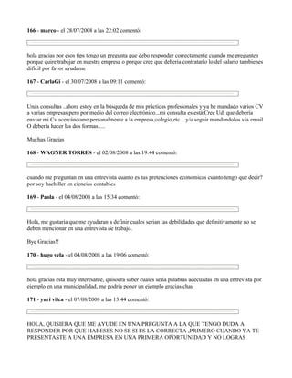 166 - marco - el 28/07/2008 a las 22:02 comentó:



hola gracias por esos tips tengo un pregunta que debo responder correctamente cuando me pregunten
porque quire trabajar en nuestra empresa o porque cree que deberia contratarlo lo del salario tambienes
dificil por favor ayudame

167 - CarlaGi - el 30/07/2008 a las 09:11 comentó:



Unas consultas ..ahora estoy en la búsqueda de mis prácticas profesionales y ya he mandado varios CV
a varias empresas pero por medio del correo electrónico...mi consulta es está,Cree Ud. que debería
enviar mi Cv acercándome personalmente a la empresa,colegio,etc... y/o seguir mandándolos vía email
O debería hacer las dos formas.....

Muchas Gracias

168 - WAGNER TORRES - el 02/08/2008 a las 19:44 comentó:



cuando me preguntan en una entrevista cuanto es tus pretenciones economicas cuanto tengo que decir?
por soy bachiller en ciencias contables

169 - Paola - el 04/08/2008 a las 15:34 comentó:



Hola, me gustaria que me ayudaran a definir cuales serian las debilidades que definitivamente no se
deben mencionar en una entrevista de trabajo.

Bye Gracias!!

170 - hugo vela - el 04/08/2008 a las 19:06 comentó:



hola gracias esta muy interesante, quisoera saber cuales seria palabras adecuadas en una entrevista por
ejemplo en una municipalidad, me podria poner un ejemplo gracias chau

171 - yuri vilca - el 07/08/2008 a las 13:44 comentó:



HOLA, QUISIERA QUE ME AYUDE EN UNA PREGUNTA A LA QUE TENGO DUDA A
RESPONDER POR QUE HABESES NO SE SI ES LA CORRECTA ,PRIMERO CUANDO YA TE
PRESENTASTE A UNA EMPRESA EN UNA PRIMERA OPORTUNIDAD Y NO LOGRAS
 
