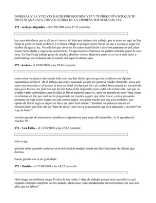INGRESAR Y LA VUELVES HACER POR SEGUNDA VEZ Y TE PREGUNTA POR QUE TE
PRESENTAS A ESTA CONVOCATORIA DE LA EMPRESA POR SEGUNDA VEZ.

172 - enrique alejandro - el 07/08/2008 a las 17:11 comentó:



hay entrevistadores que te dicen si vives en tal sitio por quieres este trabajo, por si acaso en aqui en San
Borja la gente no nada en dinero y si busca trabajo es porque quiere llevar un pan a su casa o pagar los
recibos de agua y luz. No solo los que viven en los conos o periferias o distritos populares o en Callao
tienen necesidades y urgencias economicas. Ya que muchas empresas les gustan contratar gente de esos
lares. En San Borja trabaja gente de muchos distritos (tienen derecho), pero si yo voy a esos lados a
pedir trabajo me rechazan con el cuento del lugar en donde vivo.

173 - karina - el 10/08/2008 a las 20:43 comentó:



como estas me parece interesante todo esto que has dicho, quisira que me ayudaras con algunas
sugerencias porfavor , de el trabajo que estoy buscando ya que me gustaria mucho obtenerlo. estoy por
tener una entrevista y el trabajo es para un hotel de playa,yo vivo en ciudad, basicamente yo me postule
para guia ,bueno, me pidieron que tuviera todo el dia disponible para el dia d la entewvista, por que va
a haber varias actividades, una de ellas es llevar material creativo.. pero no entendi eso muy bien, como
la informacion fue por mail no he preguntado me puedes sugerir que debo llevar y estoy pensando
ponerme un traje sastre negro con una camisa negra , me gusta mucho por que esta moderno, que
opinas de llevar negro o mejor me llevo un color azul marino ? tambien me pidieron anexar en
micurriculum una foto mia en "ropa de playa" pero no se exactamente que sera adecuado , un short? un
traje de baño ?

muchas gracias de antemanos si pudieras responderme para antes del miercoles.. te lo agradeceria
muchoo !!!..

174 - Ana Erika - el 13/08/2008 a las 22:12 comentó:



hola amigo

quisiera saber q puedo contestar en la solicitud de empleo donde me dice funciones de oficina que
domina.

bueno gracias esa es mi gran duda.

175 - Daniela - el 17/08/2008 a las 14:57 comentó:



Hola tengo un problema tengo 34 años de los cuales 3 deje de trabajar porque tuve una niña la cual
requeria a tiempo completo de mi cuidado, ahora nose como fundamentar mi curriculum con esos tres
años que no labore?
 