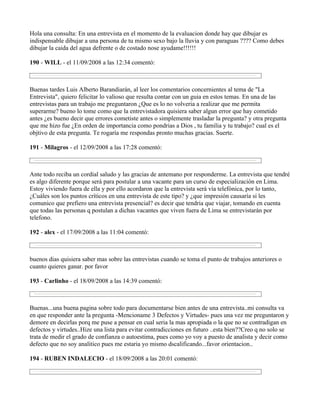 Hola una consulta: En una entrevista en el momento de la evaluacion donde hay que dibujar es
indispensable dibujar a una persona de tu mismo sexo bajo la lluvia y con paraguas ???? Como debes
dibujar la caida del agua defrente o de costado nose ayudame!!!!!!

190 - WILL - el 11/09/2008 a las 12:34 comentó:



Buenas tardes Luis Alberto Barandiarán, al leer los comentarios concernientes al tema de "La
Entrevista", quiero felicitar lo valioso que resulta contar con un guia en estos temas. En una de las
entrevistas para un trabajo me preguntaron ¿Que es lo no volveria a realizar que me permita
superarme? bueno lo tome como que la entrevistadora quisiera saber algun error que hay cometido
antes ¿es bueno decir que errores cometiste antes o simplemente trasladar la pregunta? y otra pregunta
que me hizo fue ¿En orden de importancia como pondrias a Dios , tu familia y tu trabajo? cual es el
objtivo de esta pregunta. Te rogaría me respondas pronto muchas gracias. Suerte.

191 - Milagros - el 12/09/2008 a las 17:28 comentó:



Ante todo reciba un cordial saludo y las gracias de antemano por responderme. La entrevista que tendré
es algo diferente porque será para postular a una vacante para un curso de especialización en Lima.
Estoy viviendo fuera de ella y por ello acordaron que la entrevista será vía telefónica, por lo tanto,
¿Cuáles son los puntos críticos en una entrevista de este tipo? y ¿que impresión causaría si les
comunico que prefiero una entrevista presencial? es decir que tendria que viajar, tomando en cuenta
que todas las personas q postulan a dichas vacantes que viven fuera de Lima se entrevistarán por
telefono.

192 - alex - el 17/09/2008 a las 11:04 comentó:



buenos dias quisiera saber mas sobre las entrevistas cuando se toma el punto de trabajos anteriores o
cuanto quieres ganar. por favor

193 - Carlinho - el 18/09/2008 a las 14:39 comentó:



Buenas...una buena pagina sobre todo para documentarse bien antes de una entrevista..mi consulta va
en que responder ante la pregunta -Mencioname 3 Defectos y Virtudes- pues una vez me preguntaron y
demore en decirlas porq me puse a pensar en cual seria la mas apropiada o la que no se contradigan en
defectos y virtudes..Hize una lista para evitar contradicciones en futuro ..esta bien??Creo q no solo se
trata de medir el grado de confianza o autoestima, pues como yo voy a puesto de analista y decir como
defecto que no soy analitico pues me estaria yo mismo dscalificando...favor orientacion..

194 - RUBEN INDALECIO - el 18/09/2008 a las 20:01 comentó:
 