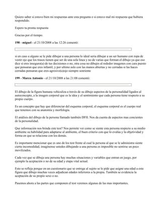 Quiero saber si estuvo bien mi respuestas ante esta pregunta o si estuvo mal mi respuesta que hubiera
respondido.

Espero tu pronta respuesta

Gracias por el tiempo.

198 - miguel - el 21/10/2008 a las 12:26 comentó:



si en caso a alguno se le pide dibujar a una persona lo ideal seria dibujar a un ser humano con ropa de
vestir ojo que los trasos tienen que ser de una sola linea y no de varias que forman el dibujo ya que eso
dice si eres inseguro(a) de tus decisiones o no, otra cosa no dibujes al rededor imagenes con cara puesto
que pensaran que eres infantil, y por ultimo aslo con las manos abiertas y no cerradas si las haces
cerradas pensaran que eres agresivo(a)ojo siempre sonriente

199 - Marco Antonio - el 21/10/2008 a las 21:08 comentó:



El dibujo de la figura humana vehiculiza a través de su dibujo aspectos de la personalidad ligados al
autoconcepto, a la imagen corporal que es la idea y el sentimiento que cada persona tiene respecto a su
propio cuerpo.

Es un concepto que hay que diferenciar del esquema corporal, el esquema corporal es el cuerpo real
que tenemos con su anatomía y morfología.

El análisis del dibujo de la persona llamado también DFH. Nos da cuenta de aspectos mas concientes
de la personalidad.

Que información nos brinda este test? Nos permite ver como se siente esta persona respecto a su medio
ambiente su habilidad para adaptarse al ambiente, el buen criterio con que lo evalúa y la objetividad y
forma en que se relaciona con los demás.

Es importante mencionar que es uno de los test frente al cual la persona al que se le administra siente
cierta incomodidad, imagínense ustedes dibujando a una persona es imposible no sentirse un poco
movilizados.

Cada vez que se dibuja una persona hay muchas situaciones y variables que entran en juego, por
ejemplo la aceptación o no de su edad y etapa vital actual.

Esto se refleja porque en un cuestionario que se entrega al sujeto se le pide que asigne una edad a esta
figura que dibujo muchas veces adjudican edades inferiores a la propia. También se evidencia la
aceptación de su propio sexo o no.

Pasemos ahora a las partes que componen el test veremos algunas de las mas importantes.
 