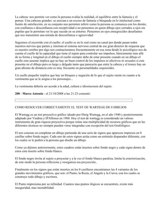 La cabeza: nos permite ver como la persona evalúa la realidad, el equilibrio entre la fantasía y el
pensar. Una cabezas grandes: se asocian a un exceso de fantasía o búsqueda en lo intelectual como
fuente de satisfacción, en su conjunto nos permiten inferir como la persona se comunica con los demás;
con confianza o desconfianza con receptividad o no pensemos en quien dibuja ojos cerrados u ojos sin
pupilas que le permitan ver lo que sucede en su entorno. Pensemos en ojos ennegrecidos desafiantes
que nos transmiten una mirada de desconfianza o agresividad

Seguimos el recorrido con el cuello: el cuello es en lo real como un canal por donde pasan todos
nuestros nervios que parten y retornan al sistema nervioso central de ese gran director de orquesta que
es nuestro cerebro por algo nos contracturamos frecuentemente en esa zona desde lo psicológico nos da
cuenta el cuello de la capacidad que tiene el sujeto para controlar sus impulsos, básicamente mas allá
de su forma y longitud en el dibujo el cuello siempre debe de estar presente cuando en un dibujo el
cuello esta ausente implica que no hay un buen control de los impulsos ni afectivos ni sexuales si esta
presente en el dibujo pero es largo y delgado tanto que parecería que entre la cabeza y el tronco hay un
gran abismo de distancia esto es muy frecuente en personalidades esquizoides.

Un cuello pequeño implica que hay un bloqueo y negación de lo que el sujeto siente en cuanto a la
vestimenta que se le asigna a los personajes...

La vestimenta debería ser acorde a la edad, cultura e idiosincrasia del sujeto.

200 - Marco Antonio - el 21/10/2008 a las 21:23 comentó:



COMO RESOLVER CORRECTAMENTE EL TEST DE WARTEGG DE 8 DIBUJOS

El Wartegg es un test proyectivo gráfico ideado por Ehrig Wartegg, en el año 1940 y posteriormente
adaptado por Viedma y D'Alfonso en 1960. Hoy el test de wartegg es considerado un valioso
instrumento de gran riqueza proyectiva porque reúne una multiplicidad de recursos gráficos que en las
diferentes técnicas no siempre pueden verse integradas con excepción del test Grafológico.

El test consiste en completar un dibujo partiendo de una serie de signos que aparecen impresos en 8
casillas sobre fondo negro. Cada uno de estos signos actúa como un estímulo disparador diferente, con
los cuales se le pedirá a la persona que diseñe un dibujo.

Como ya dijimos anteriormente, estos cuadros están insertos sobre fondo negro y cada signo dentro de
estos esta inserto sobre fondo blanco.

El fondo negro invita al sujeto a proyectar y a la vez el fondo blanco paraliza, limita la exteriorización,
de este modo la persona reflexiona y reorganiza esa proyección..

Finalmente en los signos que están insertos en los 8 casilleros encontramos las 4 variantes de los
grandes movimientos gráficos, que son: el Punto, la Recta, el Angulo y la Curva; con los cuales se
construye todo dibujo y escritura.

El Punto impresiona por su infinidad. Cuantos mas puntos ilógicos se encuentren, existe más
inseguridad, mas inestabilidad.
 