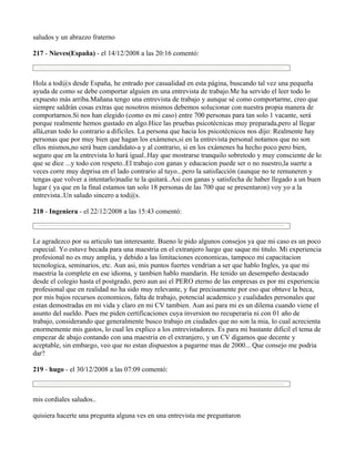 saludos y un abrazzo fraterno

217 - Nieves(España) - el 14/12/2008 a las 20:16 comentó:



Hola a tod@s desde España, he entrado por casualidad en esta página, buscando tal vez una pequeña
ayuda de como se debe comportar alguien en una entrevista de trabajo.Me ha servido el leer todo lo
expuesto más arriba.Mañana tengo una entrevista de trabajo y aunque sé como comportarme, creo que
siempre saldrán cosas extras que nosotros mismos debemos solucionar con nuestra propia manera de
comportarnos.Si nos han elegido (como es mi caso) entre 700 personas para tan solo 1 vacante, será
porque realmente hemos gustado en algo.Hice las pruebas psicotécnicas muy preparada,pero al llegar
allá,eran todo lo contrario a dificiles. La persona que hacia los psicotécnicos nos dijo: Realmente hay
personas que por muy bien que hagan los exámenes,si en la entrevista personal notamos que no son
ellos mismos,no será buen candidato-a y al contrario, si en los exámenes ha hecho poco pero bien,
seguro que en la entrevista lo hará igual..Hay que mostrarse tranquilo sobretodo y muy consciente de lo
que se dice ...y todo con respeto..El trabajo con ganas y educacion puede ser o no nuestro,la suerte a
veces corre muy deprisa en el lado contrario al tuyo...pero la satisfacción (aunque no te remuneren y
tengas que volver a intentarlo)nadie te la quitará..Asi con ganas y satisfecha de haber llegado a un buen
lugar ( ya que en la final estamos tan solo 18 personas de las 700 que se presentaron) voy yo a la
entrevista..Un saludo sincero a tod@s.

218 - Ingeniera - el 22/12/2008 a las 15:43 comentó:



Le agradezco por su articulo tan interesante. Bueno le pido algunos consejos ya que mi caso es un poco
especial. Yo estuve becada para una maestria en el extranjero luego que saque mi titulo. Mi experiencia
profesional no es muy amplia, y debido a las limitaciones economicas, tampoco mi capacitacion
tecnologica, seminarios, etc. Aun asi, mis puntos fuertes vendrian a ser que hablo Ingles, ya que mi
maestria la complete en ese idioma, y tambien hablo mandarin. He tenido un desempeño destacado
desde el colegio hasta el postgrado, pero aun asi el PERO eterno de las empresas es por mi experiencia
profesional que en realidad no ha sido muy relevante, y fue precisamente por eso que obtuve la beca,
por mis bajos recursos economicos, falta de trabajo, potencial academico y cualidades personales que
estan demostradas en mi vida y claro en mi CV tambien. Aun asi para mi es un dilema cuando viene el
asunto del sueldo. Pues me piden certificaciones cuya inversion no recuperaria ni con 01 año de
trabajo, considerando que generalmente busco trabajo en ciudades que no son la mia, lo cual acrecienta
enormemente mis gastos, lo cual les explico a los entrevistadores. Es para mi bastante dificil el tema de
empezar de abajo contando con una maestria en el extranjero, y un CV digamos que decente y
aceptable, sin embargo, veo que no estan dispuestos a pagarme mas de 2000... Que consejo me podria
dar?

219 - hugo - el 30/12/2008 a las 07:09 comentó:



mis cordiales saludos..

quisiera hacerte una pregunta alguna ves en una entrevista me preguntaron
 
