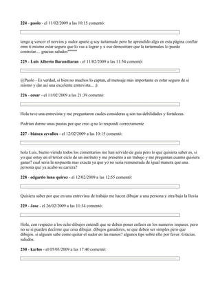 224 - paolo - el 11/02/2009 a las 10:15 comentó:



tengo q vencer el nervios y sudor aparte q soy tartamudo pero he aprendido algo en esta pàgina confiar
emn ti mismo estar seguro que lo vas a lograr y x eso demostrare que la tartamudes lo puedo
controlar.... gracias saludos''''''''''''

225 - Luis Alberto Barandiaran - el 11/02/2009 a las 11:54 comentó:



@Paolo - Es verdad, si bien no muchos lo captan, el mensaje más importante es estar seguro de si
mismo y dar así una excelente entrevista... ;)

226 - cesar - el 11/02/2009 a las 21:39 comentó:



Hola tuve una entrevista y me preguntaron cuales consideras q son tus debilidades y fortalezas.

Podrian darme unas pautas por que creo q no lo respondi correctamente

227 - bianca zevallos - el 12/02/2009 a las 10:15 comentó:



hola Luis, bueno viendo todos los comentarios me han servido de guia pero lo que quisiera saber es, si
yo que estoy en el tercer ciclo de un instituto y me presento a un trabajo y me preguntan cuanto quisiera
ganar? cual seria la respuesta mas exacta ya que yo no seria remunerada de igual manera que una
persona que ya acabo su carrera?

228 - edgardo luna quiroz - el 12/02/2009 a las 12:55 comentó:



Quisiera saber por que en una entrevista de trabajo me hacen dibujar a una persona y otra bajo la lluvia

229 - Jose - el 26/02/2009 a las 11:34 comentó:



Hola, con respecto a los ocho dibujos entendí que se deben poner enfasis en los numeros impares. pero
no se si pueden decirme que cosa dibujar. dibujos ganadores, se que deben ser simples pero que
dibujos. si alguien sabe como quitar el sudor en las manos? algunos tips sobre ello por favor. Gracias.
saludos.

230 - karlos - el 05/03/2009 a las 17:40 comentó:
 