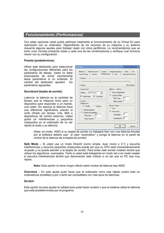 Funcionamiento (Performances)
Con estas opciones usted podrá optimizar totalmente el funcionamiento de su Virtual DJ para
optimizarlo con su ordenador. Dependiendo de los recursos de su máquina y su sistema
requerirá algunos ajustes para trabajar mejor con otros periféricos. Le recomendamos que se
tome unos minutos probando todas y cada una de las combinaciones y verifique cual funciona
menor con su configuración.

Presets (predeterminar)

Utilice este deslizador para seleccionar
las configuraciones diferentes para los
parámetros de debajo. Usted no debe
preocupares de poner exactamente
estos parámetros si no entiende. El
cambio del deslizador ajustará       los
parámetros siguientes.

Soundcard (tarjeta de sonido)

Latencia- la latencia es la cantidad de
tiempo que la máquina toma para un
dispositivo para responder a un mando,
una orden. En esencia la latencia hace
una diferencia significativa usando el
vinilo cifrado por tiempo, Cds, Midi o
dispositivos de control externos. Usted
podrá oír interferencias y pequeños
chasquidos en el ordenador de no ser
rápido el audio y su latencia.

        (Note: en modo ASIO si su tarjeta de sonido no trabajará bien con una latencia forzada
        por el software deberá usar el valor “automático” y ponga la latencia en el panel de
        control de la latencia de la tarjeta de sonido)

Safe Mode – Si usted usa un modo DirectX (como simple, dual, mono o 4.1) y escucha
interferencias y escucha pequeños chasquidos puede ser que su CPU está momentáneamente
ocupado y no puede atender a la tarjeta de sonido. Para evitar este sonido molesto tendrá que
utilizar los algoritmos avanzados. Tanto si usted está trabajando en modo red o en modo master
si escucha interferencias tendrá que desconectar este módulo a no ser que su PC sea muy
rápido.

        Nota: Esta opción no tiene ningún efecto sobre modos de latencia bao ASIO

Overclock – En este ajuste pude hacer que el ordenador corra más rápido (sobre todo en
ordenadores portátiles) y por o tanto ser compatibles con mas tipos de latencias.

Scratch

Esta opción es para ajustar la calidad para pode hacer scratch o que el sistema utilize la latencia
que está predeterminada por el programa.




                                                20
 
