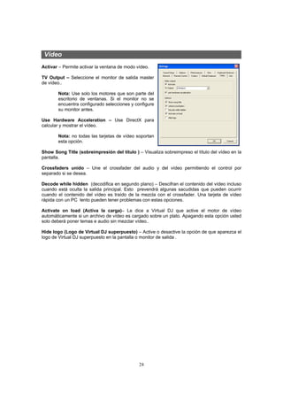 Vídeo
Activar – Permite activar la ventana de modo vídeo.

TV Output – Seleccione el monitor de salida master
de vídeo..

       Nota: Use solo los motores que son parte del
       escritorio de ventanas. Si el monitor no se
       encuentra configurado selecciones y configure
       su monitor antes.

Use Hardware Acceleration – Use DirectX para
calcular y mostrar el vídeo.

       Nota: no todas las tarjetas de vídeo soportan
       esta opción.

Show Song Title (sobreimpresión del título ) – Visualiza sobreimpreso el título del vídeo en la
pantalla.

Crossfaders unido – Une el crossfader del audio y del vídeo permitiendo el control por
separado si se desea.

Decode while hidden (decodifica en segundo plano) – Descifran el contenido del vídeo incluso
cuando está oculta la salida principal. Esto prevendrá algunas sacudidas que pueden ocurrir
cuando el contenido del vídeo es traído de la mezcla con el crossfader. Una tarjeta de vídeo
rápida con un PC lento pueden tener problemas con estas opciones.

Activate on load (Activa la carga)– Le dice a Virtual DJ que active el motor de vídeo
automáticamente si un archivo de vídeo es cargado sobre un plato. Apagando esta opción usted
solo deberá poner temas e audio sin mezclar vídeo..

Hide logo (Logo de Virtual DJ superpuesto) – Active o desactive la opción de que aparezca el
logo de Virtual DJ superpuesto en la pantalla o monitor de salida .




                                              24
 