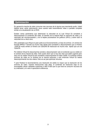 Optimización
En general la mezcla de video consume mas recursos de la áquina que mezclando audio. Usted
deberá tener cierta optimización revia cuando esté transmitiendo video a pantalla complete
similar a la visualización de un DVD.

Existen varios parámetros que determinan la velocidad en el cual Virtual DJ someterá a
descompresión el contenido del video. El tamaño de la mejoria Ram la memoria de video y la
velocidad del microprocesador y de la tarjeta procesadora de gráficos (GPU) y sobre todo la
velocidad de su disco duro.

Otro parámetro que influye en gran parte es el funcionamiento y el tipo de archive. Un archive de
formato MPEG-1 formato es mucho más rápido para someterlo a descompresión que un fichero
.VOB De modo similar un fichero con 320x240 de resolución es mucho mas rápido que uno de
720x576.

Por defecto Virtual DJ descomprime somete a descompresión solo el contenido que es visible en
la ventana de la mezcla de video. Esto quiere decir que si hay dos clips que están jugando pero
solo uno es visible Virtual Dj solo someterá a descompresión el video visible. Si muestran ambos
archives de video en la ventana de la mezcla entonces y solo entonces Virtual DJ estará
descomprimiendo los dos videos. Esto es así paa optimizar recursos.

Y para finalizar le recomendamos una resolución de salida no mayor que la resolución de los
archives de video. Usando resoluciones más altas, el contenido de resolución baja no es
aconsejable utilizar calidades superiores a 800 X 600 que lo que hará es consumir recursos de
su ordenador y no verá ni apreciará la diferencia.




                                               35
 