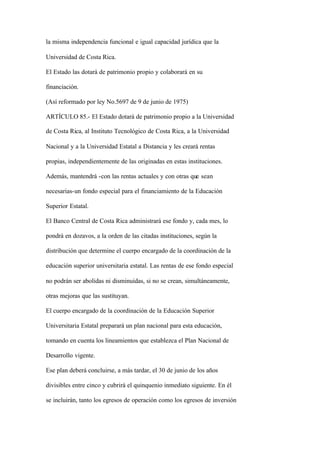 la misma independencia funcional e igual capacidad jurídica que la

Universidad de Costa Rica.

El Estado las dotará de patrimonio propio y colaborará en su

financiación.

(Así reformado por ley No.5697 de 9 de junio de 1975)

ARTÍCULO 85.- El Estado dotará de patrimonio propio a la Universidad

de Costa Rica, al Instituto Tecnológico de Costa Rica, a la Universidad

Nacional y a la Universidad Estatal a Distancia y les creará rentas

propias, independientemente de las originadas en estas instituciones.

Además, mantendrá -con las rentas actuales y con otras que sean

necesarias-un fondo especial para el financiamiento de la Educación

Superior Estatal.

El Banco Central de Costa Rica administrará ese fondo y, cada mes, lo

pondrá en dozavos, a la orden de las citadas instituciones, según la

distribución que determine el cuerpo encargado de la coordinación de la

educación superior universitaria estatal. Las rentas de ese fondo especial

no podrán ser abolidas ni disminuidas, si no se crean, simultáneamente,

otras mejoras que las sustituyan.

El cuerpo encargado de la coordinación de la Educación Superior

Universitaria Estatal preparará un plan nacional para esta educación,

tomando en cuenta los lineamientos que establezca el Plan Nacional de

Desarrollo vigente.

Ese plan deberá concluirse, a más tardar, el 30 de junio de los años

divisibles entre cinco y cubrirá el quinquenio inmediato siguiente. En él

se incluirán, tanto los egresos de operación como los egresos de inversión
 