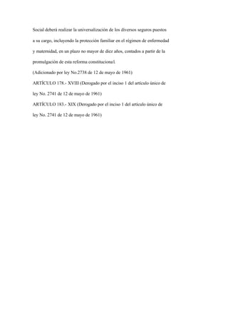 Social deberá realizar la universalización de los diversos seguros puestos

a su cargo, incluyendo la protección familiar en el régimen de enfermedad

y maternidad, en un plazo no mayor de diez años, contados a partir de la

promulgación de esta reforma constituciona l.

(Adicionado por ley No.2738 de 12 de mayo de 1961)

ARTÍCULO 178.- XVIII (Derogado por el inciso 1 del artículo único de

ley No. 2741 de 12 de mayo de 1961)

ARTÍCULO 183.- XIX (Derogado por el inciso 1 del artículo único de

ley No. 2741 de 12 de mayo de 1961)
 
