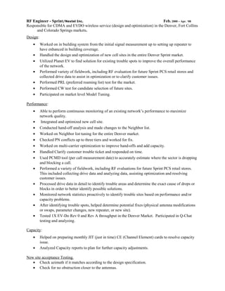 RF Engineer - Sprint/Nextel Inc. Feb. 2000 – Apr. ‘08
Responsible for CDMA and EVDO wireless service (design and optimization) in the Denver, Fort Collins
and Colorado Springs markets.
Design:
• Worked on in building system from the initial signal measurement up to setting up repeater to
have enhanced in building coverage.
• Handled the design and optimization of new cell sites in the entire Denver Sprint market.
• Utilized Planet EV to find solution for existing trouble spots to improve the overall performance
of the network.
• Performed variety of fieldwork, including RF evaluation for future Sprint PCS retail stores and
collected drive data to assist in optimization or to clarify customer issues.
• Performed PRL (preferred roaming list) test for the market.
• Performed CW test for candidate selection of future sites.
• Participated on market level Model Tuning.
Performance:
• Able to perform continuous monitoring of an existing network’s performance to maximize
network quality.
• Integrated and optimized new cell site.
• Conducted hand-off analysis and made changes to the Neighbor list.
• Worked on Neighbor list tuning for the entire Denver market.
• Checked PN conflicts up to three tiers and worked for fix.
• Worked on multi-carrier optimization to improve hand-offs and add capacity.
• Handled Clarify customer trouble ticket and responded on time.
• Used PCMD tool (per call measurement date) to accurately estimate where the sector is dropping
and blocking a call.
• Performed a variety of fieldwork, including RF evaluations for future Sprint PCS retail stores.
This included collecting drive data and analyzing data, assisting optimization and resolving
customer issues.
• Processed drive data in detail to identify trouble areas and determine the exact cause of drops or
blocks in order to better identify possible solutions.
• Monitored network statistics proactively to identify trouble sites based on performance and/or
capacity problems.
• After identifying trouble spots, helped determine potential fixes (physical antenna modifications
or swaps, parameter changes, new repeater, or new site).
• Tested 1X EV-Do Rev 0 and Rev A throughput in the Denver Market. Participated in Q-Chat
testing and analyzing.
Capacity:
• Helped on preparing monthly JIT (just in time) CE (Channel Element) cards to resolve capacity
issue.
• Analyzed Capacity reports to plan for further capacity adjustments.
New site acceptance Testing.
• Check azimuth if it matches according to the design specification.
• Check for no obstruction closer to the antennas.
 