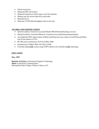 • Check sweep tests
• Measured GPS site location
• Measured total power which comes out of the antennas.
• Making sure the sectors hand off to each other
• Measured Ec/Io
• Measured EVDO data throughput closer to the sites.
AWARDS AND CERTIFICATIONS
• Sprint Excellence Award for successful Market PRI (Preferred Roaming List) test.
• Spring Excellence Award for Behavior, Customer Focus and Demonstrating Integrity.
• Accomplished 300% improvement in Block and Drop rate in my cluster (overall Drop and Block
rate for the market is 0.5%).
• RF 200 course certification: IS-95 & CDMA 2000.
• Introduction to CDMA 2000 1XV-DO CL8306
• Currently taking LTE courses using 3GPP website to be certified in LTE technology.
EDUCATION
May, 1995
Bachelor of Science in Electronics Engineer Technology
Minor in Electronic Communication
Metropolitan State College of Denver, Denver, CO
 