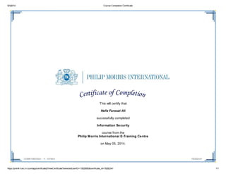 9/3/2014 Course Completion Certificate
https://pmintl-lcec.lrn.com/app/certificate2/ViewCertificate?selectedUserID=13020850&certificate_id=78282341 1/1
COM410Bf20en - V. 107843 78282341
This will certify that
Hafiz Farasat Ali
successfully completed
Information Security
course from the
Philip Morris International E-Training Centre
on May 05, 2014.
 