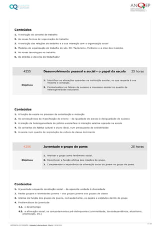 1. A evolução do conceito de trabalho
2. As novas formas de organização do trabalho
3. A evolução das relações de trabalho e a sua interação com a organização social
4. Modelos de organização do trabalho do séc. XX: Taylorismo, Fordismo e a crise dos modelos
5. As novas tecnologias no trabalho
6. Os direitos e deveres do trabalhador
1. A função da escola no processo de socialização e instrução
2. As consequências da massificação do ensino – da igualdade de acesso à desigualdade de sucesso
3. A relação da heterogeneidade de público escolarface à interação seletiva operada na escola
4. Os conceitos de habitus cultural e aluno ideal, num pressuposto de selectividade
5. A escola num quadro de reprodução da cultura da classe dominante
1. A juventude enquanto construção social – da aparente unidade à diversidade
2. Redes grupais e identidades juvenis – dos grupos juvenis aos grupos de classe
3. Análise da função dos grupos de jovens, nomeadamente, os papéis e estatutos dentro do grupo
4. Problemáticas da juventude
4.1. o desemprego
4.2. a afirmação social, os comportamentos pré-delinquentes (criminalidade, toxicodependência, alcoolismo,
prostituição, etc.)
Conteúdos
4255 Desenvolvimento pessoal e social - o papel da escola 25 horas
Objetivos
1. Identificar as alterações operadas na instituição escolar, no que respeita à sua
filosofia e conceção.
2. Contextualizar os fatores de sucesso e insucesso escolar no quadro da
heterogeneidade estudantil.
Conteúdos
4256 Juventude e grupo de pares 25 horas
Objetivos
1. Analisar o grupo como fenómeno social.
2. Reconhecer a função afetiva das relações do grupo.
3. Compreender a importância da afirmação social do jovem no grupo de pares.
Conteúdos
11 / 61
REFERENCIAL DE FORMAÇÃO | Animador/a Sociocultural - Nível 4 | 20/06/2022
 