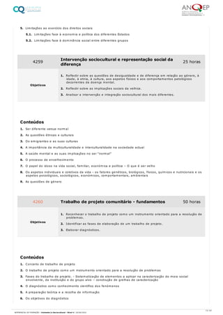 5. Limitações ao exercício dos direitos sociais
5.1. Limitações face à economia e política dos diferentes Estados
5.2. Limitações face à dominância social entre diferentes grupos
1. Ser diferente versus normal
2. As questões étnicas e culturais
3. Os emigrantes e as suas culturas
4. A importância da multiculturalidade e interculturalidade na sociedade actual
5. A saúde mental e as suas implicações no ser “normal”
6. O processo de envelhecimento
7. O papel do idoso na vida social, familiar, económica e política – O que é ser velho
8. Os aspetos individuais e coletivos da vida - os fatores genéticos, biológicos, físicos, químicos e nutricionais e os
aspetos psicológicos, sociológicos, económicos, comportamentais, ambientais
9. As questões de género
1. Conceito de trabalho de projeto
2. O trabalho de projeto como um instrumento orientado para a resolução de problemas
3. Fases do trabalho de projeto. - Sistematização de elementos a aplicar na caracterização do meio social
envolvente, da instituição e do grupo alvo – construção de grelhas de caracterização
4. O diagnóstico como conhecimento científico dos fenómenos
5. A preparação teórica e a recolha de informação
6. Os objetivos do diagnóstico
4259 Intervenção sociocultural e representação social da
diferença
25 horas
Objetivos
1. Reflectir sobre as questões de desigualdade e de diferença em relação ao género, à
idade, à etnia, à cultura, aos aspetos físicos e aos comportamentos patológicos
decorrentes da doença mental.
2. Reflectir sobre as implicações sociais da velhice.
3. Analisar a intervenção e integração sociocultural dos mais diferentes.
Conteúdos
4260 Trabalho de projeto comunitário - fundamentos 50 horas
Objetivos
1. Reconhecer o trabalho de projeto como um instrumento orientado para a resolução de
problemas.
2. Identificar as fases de elaboração de um trabalho de projeto.
3. Elaborar diagnósticos.
Conteúdos
13 / 61
REFERENCIAL DE FORMAÇÃO | Animador/a Sociocultural - Nível 4 | 20/06/2022
 