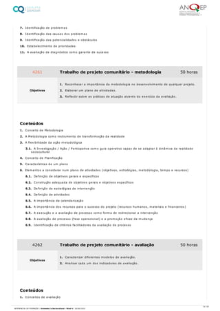 7. Identificação de problemas
8. Identificação das causas dos problemas
9. Identificação das potencialidades e obstáculos
10. Estabelecimento de prioridades
11. A avaliação de diagnóstico como garante de sucesso
1. Conceito de Metodologia
2. A Metodologia como instrumento de transformação da realidade
3. A flexibilidade da ação metodológica
3.1. A Investigação / Ação / Participativa como guia operativo capaz de se adaptar à dinâmica da realidade
sociocultural
4. Conceito de Planificação
5. Características de um plano
6. Elementos a considerar num plano de atividades (objetivos, estratégias, metodologia, tempo e recursos)
6.1. Definição de objetivos gerais e específicos
6.2. Construção adequada de objetivos gerais e objetivos específicos
6.3. Definição de estratégias de intervenção
6.4. Definição de atividades
6.5. A importância da calendarização
6.6. A importância dos recursos para o sucesso do projeto (recursos humanos, materiais e financeiros)
6.7. A execução e a avaliação de processo como forma de redirecionar a intervenção
6.8. A avaliação de processo (fase operacional) e a promoção eficaz da mudança
6.9. Identificação de critérios facilitadores da avaliação de processo
1. Conceitos de avaliação
4261 Trabalho de projeto comunitário - metodologia 50 horas
Objetivos
1. Reconhecer a importância da metodologia no desenvolvimento de qualquer projeto.
2. Elaborar um plano de atividades.
3. Reflectir sobre as práticas de atuação através do exercício da avaliação.
Conteúdos
4262 Trabalho de projeto comunitário - avaliação 50 horas
Objetivos
1. Caracterizar diferentes modelos de avaliação.
2. Analisar cada um dos indicadores de avaliação.
Conteúdos
14 / 61
REFERENCIAL DE FORMAÇÃO | Animador/a Sociocultural - Nível 4 | 20/06/2022
 