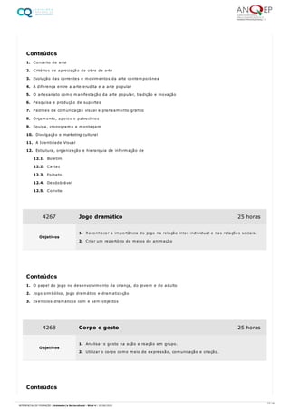 1. Conceito de arte
2. Critérios de apreciação da obra de arte
3. Evolução das correntes e movimentos da arte contemporânea
4. A diferença entre a arte erudita e a arte popular
5. O artesanato como manifestação da arte popular, tradição e inovação
6. Pesquisa e produção de suportes
7. Padrões de comunicação visual e planeamento gráfico
8. Orçamento, apoios e patrocínios
9. Equipa, cronograma e montagem
10. Divulgação e marketing cultural
11. A Identidade Visual
12. Estrutura, organização e hierarquia de informação de
12.1. Boletim
12.2. Cartaz
12.3. Folheto
12.4. Desdobrável
12.5. Convite
1. O papel do jogo no desenvolvimento da criança, do jovem e do adulto
2. Jogo simbólico, jogo dramático e dramatização
3. Exercícios dramáticos com e sem objectos
Conteúdos
4267 Jogo dramático 25 horas
Objetivos
1. Reconhecer a importância do jogo na rela​ção inter-individual e nas relações sociais.
2. Criar um repertório de meios de animação
Conteúdos
4268 Corpo e gesto 25 horas
Objetivos
1. Analisar o gesto na ação e reação em grupo.
2. Utilizar o corpo como meio de expressão, comunicação e criação.
Conteúdos
17 / 61
REFERENCIAL DE FORMAÇÃO | Animador/a Sociocultural - Nível 4 | 20/06/2022
 