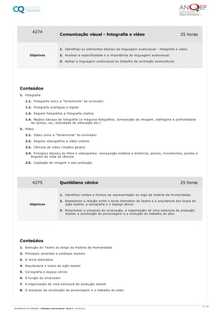 1. Fotografia
1.1. Fotografia como a “ferramenta” do animador
1.2. Fotografia analógica e digital
1.3. Registo fotográfico e fotografia criativa
1.4. Noções básicas de fotografia (a máquina fotográfica, composição da imagem, diafragma e profundidade
de campo, cor, velocidade de obturação etc.)
2. Vídeo
2.1. Vídeo como a “ferramenta” do animador
2.2. Registo videográfico e vídeo criativo
2.3. Câmara de vídeo (noções gerais)
2.4. Princípios básicos do filme e videograma: composição estática e dinâmica, planos, movimentos, pontos e
ângulos de vista de câmara
2.5. Captação de imagem e pós-produção
1. Evolução do Teatro ao longo da história da Humanidade
2. Principais correntes e estéticas teatrais
3. O texto dramático
4. Arquitectura e locais de ação teatral
5. Cenografia e espaço cénico
6. A função do encenador
7. A organização de uma estrutura de produção teatral
8. O processo de construção do personagem e o trabalho do actor
4274
Comunicação visual - fotografia e vídeo 25 horas
Objetivos
1. Identificar os elementos básicos da linguagem audiovisual - fotografia e vídeo.
2. Analisar a especificidade e a importância da linguagem audiovisual.
3. Aplicar a linguagem audiovisual ao trabalho de animação sociocultural.
Conteúdos
4275 Quotidiano cénico 25 horas
Objetivos
1. Identificar estilos e formas de representação ao logo da história da Humanidade.
2. Estabelecer a relação entre o texto dramático de teatro e a arquitetura dos locais de
ação teatral, a cenografia e o espaço cénico.
3. Reconhecer o processo de encenação, a organização de uma estrutura de produção
teatral, a construção do personagem e a evolução do trabalho do ator.
Conteúdos
21 / 61
REFERENCIAL DE FORMAÇÃO | Animador/a Sociocultural - Nível 4 | 20/06/2022
 