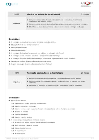 1. A animação sociocultural como uma forma de educação contínua
2. Educação formal, não-formal e informal
3. Educação permanente
4. Educação de adultos
5. A animação Sociocultural enquadrada nas práticas da educação não-formal
6. A animação social, educativa e cultural – eixos centrais da intervenção
7. A animação enquanto prática de intervenção sociocultural organizadora de grupos humanos
8. Perspectiva histórica da animação sociocultural na Europa
9. Origem e evolução da animação sociocultural em Portugal
1. Pressupostos básicos
1.1. Deontologia: noção, conceitos, fundamentos
1.2. Valores: conceito e tipologias
1.3. Valores humanos: pressupostos fundamentais da ética e valores humanos essenciais
1.4. Escalas de valores
1.5. Conflito de valores
1.6. Valores e contra-valores
2. A pessoa enquanto sujeito de direitos e deveres
2.1. A consciência moral: origem, fatores de desenvolvimento
2.2. Atos humanos e atos do homem
2.3. Apelo ético do homem
2.4. A moral natural
2.5. A moral social
4276 História da animação sociocultural 25 horas
Objetivos
1. Compreender conceitos fundamentais do âmbito sociocultural.Reconhecer a
importância das práticas sociais.
2. Compreender o contexto sociocultural que enquadrou o aparecimento da animação.
3. Identificar as fases do surgimento e desenvolvimento da animação na Europa.
Conteúdos
4277 Animação sociocultural e deontologia 25 horas
Objetivos
1. Equacionar questões relacionadas com a complexidade do mundo laboral.
2. Compreender a dinâmica das relações a estabelecer com os utentes nas várias
valências.
3. Identificar os princípios da cidadania face à participação ativa na sociedade.
Conteúdos
22 / 61
REFERENCIAL DE FORMAÇÃO | Animador/a Sociocultural - Nível 4 | 20/06/2022
 