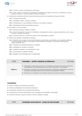 2.6. A moral e o direito: semelhanças e diferenças
2.7. As leis: origem e fundamento, legalidade e ilegalidade, ato legal e ato moral, a consciência e as leis,
direitos e deveres, o homem sujeito de direitos e deveres
3. A defesa dos direitos do Homem através dos documentos mais marcantes ao longo da História
3.1. O Código de Hamurábi
3.2. O Decálogo: origem, contexto, evolução
3.3. O Cristianismo e a sua influência no Direito e nos direitos e deveres
3.4. A Declaração Universal dos Direitos Humanos
4. Os utentes e os seus direitos
4.1. A pessoa do utente: estatuto e direitos
4.2. O dever de respeitar e promover a liberdade e privacidade do utente: criança, adolescente, jovem, idoso,
enfermo, marginal, carenciado
4.3. Os deveres para com a família do utente: suas necessidades e direitos
5. Normas que regulam a prestação de serviços
5.1. O trabalho remunerado: deveres do trabalhador (competência, assiduidade e pontualidade, diligência,
sentido de justiça, lealdade, honestidade, disponibilidade, dedicação, humanidade, solidariedade,
responsabilidade, etc.)
5.2. O trabalho em instituições públicas ou privadas
5.3. A prestação de serviços no domicílio
5.4. O trabalho voluntário: sua importância e valor
5.5. O voluntariado na própria profissão
5.6. Educação e auto-educação para a solidariedade
1. Papel e funções do Animador Sociocultural.
2. Perfil de competências do Animador Sociocultural.
3. Perspectivas profissionais do Animador Sociocultural.
4. A formação do Animador Sociocultural como estratégia de valorização e atualização.
5. Reflexão individual e grupal: deveres e direitos, aptidão e vocação.
4278 Animador - perfil e estatuto profissional 25 horas
Objetivos
1. Reconhecer o papel do animador como facilitador do desenvolvimento de diferentes
competências nos indivíduos/grupos com quem desenvolve o seu trabalho.
2. Reconhecer o Estatuto do Animador Sociocultural, categorias profissionais e níveis de
formação (Associação Nacional de Animadores Socioculturais- ANASC).
3. Reconhecer a importância da formação contínua por parte do Animador Sociocultural.
Conteúdos
4279 Animação sociocultural - áreas de intervenção 50 horas
23 / 61
REFERENCIAL DE FORMAÇÃO | Animador/a Sociocultural - Nível 4 | 20/06/2022
 