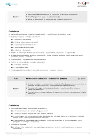 1. A animação sociocultural enquanto atividade social – a transformação da realidade social
2. Os pressupostos da animação sociocultural
2.1. Participação e motivação
2.2. Mudança e desenvolvimento social
2.3. Capacitação e qualidade de vida
2.4. Solidariedade e voluntariado
2.5. Cidadania e democracia
3. Âmbitos de intervenção da animação sociocultural – a comunidade, os grupos e as organizações
4. As áreas de intervenção em animação sociocultural – saúde, educação, desporto, cultura, lazer, ação social,
património, turismo e ambiente
5. Os grupos-alvo – enquadramento e contextualização
6. Modelos de intervenção em animação sociocultural
6.1. O modelo sistémico
6.2. A investigação-ação
7. Metodologias de intervenção em animação sociocultural - processos e técnicas
1. Observação da realidade e identificação de problemas
1.1. Meio social envolvente: concelho, freguesia, bairro
1.2. instituição: história, projetos em curso, projetos previstos
1.3. Caracterização dos utentes da instituição: distribuição por valências, idades, sexo, profissões, instrução
escolar, outras distribuições consideradas relevantes
1.4. Identificação de problemas e sua manifestação (problemas suscetíveis de serem trabalhados numa
perspetiva de animação sociocultural)
2. Definição do problema
2.1. Selecção do(s) problema(s) que seja(m) pertinente(s) para ser(em) trabalhado(s) numa perspetiva
sociocultural
Objetivos
1. Reconhecer os âmbitos e áreas de intervenção da animação sociocultural.
2. Identificar possíveis grupos-alvo de intervenção.
3. Aplicar as metodologia de intervenção em animação sociocultural.
Conteúdos
4280 Animação sociocultural -contextos e práticas 50 horas
Objetivos
1. Analisar a realidade sociocultural com vista à identificação de problemas suscetíveis de
poderem ser trabalhados numa perspetiva de animação sociocultural.
2. Pesquisar informação em fontes diversificadas a trabalhar as várias fontes de
informação disponíveis.
3. Fazer o levantamento das hipóteses de trabalho como linhas orientadoras do trabalho
de projeto.
Conteúdos
24 / 61
REFERENCIAL DE FORMAÇÃO | Animador/a Sociocultural - Nível 4 | 20/06/2022
 