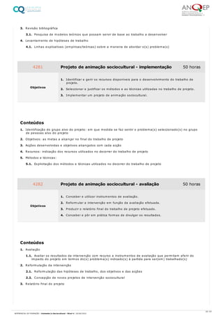 3. Revisão bibliográfica
3.1. Pesquisa de modelos teóricos que possam servir de base ao trabalho a desenvolver
4. Levantamento de hipóteses de trabalho
4.1. Linhas explicativas (empíricas/teóricas) sobre a maneira de abordar o(s) problema(s)
1. Identificação do grupo alvo do projeto: em que medida se faz sentir o problema(s) seleccionado(s) no grupo
de pessoas alvo do projeto
2. Objetivos: as metas a alcançar no final do trabalho de projeto
3. Acções desenvolvidas e objetivos alcançados com cada acção
4. Recursos: indicação dos recursos utilizados no decorrer do trabalho de projeto
5. Métodos e técnicas:
5.1. Explicitação dos métodos e técnicas utilizados no decorrer do trabalho de projeto
1. Avaliação
1.1. Avaliar os resultados da intervenção com recurso a instrumentos de avaliação que permitam aferir do
impacto do projeto em termos do(s) problema(s) indicado(s) à partida para ser(em) trabalhado(s)
2. Reformulação da intervenção
2.1. Reformulação das hipóteses de trabalho, dos objetivos e das acções
2.2. Concepção de novos projetos de intervenção sociocultural
3. Relatório final do projeto
4281 Projeto de animação sociocultural - implementação 50 horas
Objetivos
1. Identificar e gerir os recursos disponíveis para o desenvolvimento do trabalho de
projeto.
2. Seleccionar e justificar os métodos e as técnicas utilizadas no trabalho de projeto.
3. Implementar um projeto de animação sociocultural.
Conteúdos
4282 Projeto de animação sociocultural - avaliação 50 horas
Objetivos
1. Conceber e utilizar instrumentos de avaliação.
2. Reformular a intervenção em função da avaliação efetuada.
3. Produzir o relatório final do trabalho de projeto efetuado.
4. Conceber e pôr em prática formas de divulgar os resultados.
Conteúdos
25 / 61
REFERENCIAL DE FORMAÇÃO | Animador/a Sociocultural - Nível 4 | 20/06/2022
 