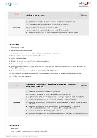 1. Conceito de saúde
2. Os comportamentos humanos
3. Factores condicionantes da saúde: recursos, serviços, sistemas, valores
4. Saúde pública: objetivo, modos de atuação, tipos
5. Saúde e homeostasia
6. Estados da saúde humana: hígido, mórbido, patogénico
7. Serviços de saúde e cuidados de saúde
8. Cadeia de sobrevivência: Suporte Básico de Vida (SBV) precoce, desfibrilhação precoce, Suporte Avançado de
Vida (SAV) precoce
9. O sistema integrado de emergência médica: INEM, 112, CODU, CIAV
10. SBV: conceito, etapas e procedimentos, posicionamento, sequência de ações, problemas associados.
11. Posição lateral de segurança
1. AMBIENTE
1.1. Principais problemas ambientais da atualidade
4283
Saúde e socorrismo 25 horas
Objetivos
1. Identificar os estados da saúde humana e os fatores condicionantes.
2. Compreender os mecanismos de transmissão de doenças.
3. Compreender o conceito de sobrevivência.
4. Compreender o sistema integrado de emergência médica.
5. Identificar a sequência de procedimentos que permitem executar o SBV.
Conteúdos
0349 Ambiente, Segurança, Higiene e Saúde no Trabalho -
conceitos básicos
25 horas
Objetivos
1. Identificar os principais problemas ambientais.
2. Promover a aplicação de boas práticas para o meio ambiente.
3. Explicar os conceitos relacionados com a segurança, higiene e saúde no trabalho.
4. Reconhecer a importância da segurança, higiene e saúde no trabalho.
5. Identificar as obrigações do empregador e do trabalhador de acordo com a legislação
em vigor.
6. Identificar os principais riscos presentes no local de trabalho e na atividade
profissional e aplicar as medidas de prevenção e proteção adequadas.
7. Reconhecer a sinalização de segurança e saúde
8. Explicar a importância dos equipamentos de proteção coletiva e de proteção individual.
Conteúdos
26 / 61
REFERENCIAL DE FORMAÇÃO | Animador/a Sociocultural - Nível 4 | 20/06/2022
 