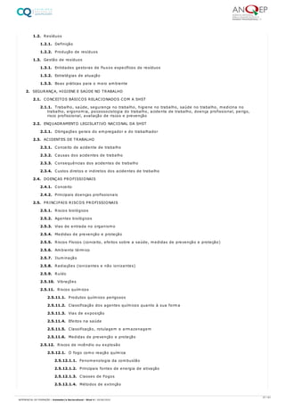 1.2. Resíduos
1.2.1. Definição
1.2.2. Produção de resíduos
1.3. Gestão de resíduos
1.3.1. Entidades gestoras de fluxos específicos de resíduos
1.3.2. Estratégias de atuação
1.3.3. Boas práticas para o meio ambiente
2. SEGURANÇA, HIGIENE E SAÚDE NO TRABALHO
2.1. CONCEITOS BÁSICOS RELACIONADOS COM A SHST
2.1.1. Trabalho, saúde, segurança no trabalho, higiene no trabalho, saúde no trabalho, medicina no
trabalho, ergonomia, psicossociologia do trabalho, acidente de trabalho, doença profissional, perigo,
risco profissional, avaliação de riscos e prevenção
2.2. ENQUADRAMENTO LEGISLATIVO NACIONAL DA SHST
2.2.1. Obrigações gerais do empregador e do trabalhador
2.3. ACIDENTES DE TRABALHO
2.3.1. Conceito de acidente de trabalho
2.3.2. Causas dos acidentes de trabalho
2.3.3. Consequências dos acidentes de trabalho
2.3.4. Custos diretos e indiretos dos acidentes de trabalho
2.4. DOENÇAS PROFISSIONAIS
2.4.1. Conceito
2.4.2. Principais doenças profissionais
2.5. PRINCIPAIS RISCOS PROFISSIONAIS
2.5.1. Riscos biológicos
2.5.2. Agentes biológicos
2.5.3. Vias de entrada no organismo
2.5.4. Medidas de prevenção e proteção
2.5.5. Riscos Físicos (conceito, efeitos sobre a saúde, medidas de prevenção e proteção)
2.5.6. Ambiente térmico
2.5.7. Iluminação
2.5.8. Radiações (ionizantes e não ionizantes)
2.5.9. Ruído
2.5.10. Vibrações
2.5.11. Riscos químicos
2.5.11.1. Produtos químicos perigosos
2.5.11.2. Classificação dos agentes químicos quanto à sua forma
2.5.11.3. Vias de exposição
2.5.11.4. Efeitos na saúde
2.5.11.5. Classificação, rotulagem e armazenagem
2.5.11.6. Medidas de prevenção e proteção
2.5.12. Riscos de incêndio ou explosão
2.5.12.1. O fogo como reação química
2.5.12.1.1. Fenomenologia da combustão
2.5.12.1.2. Principais fontes de energia de ativação
2.5.12.1.3. Classes de Fogos
2.5.12.1.4. Métodos de extinção
27 / 61
REFERENCIAL DE FORMAÇÃO | Animador/a Sociocultural - Nível 4 | 20/06/2022
 